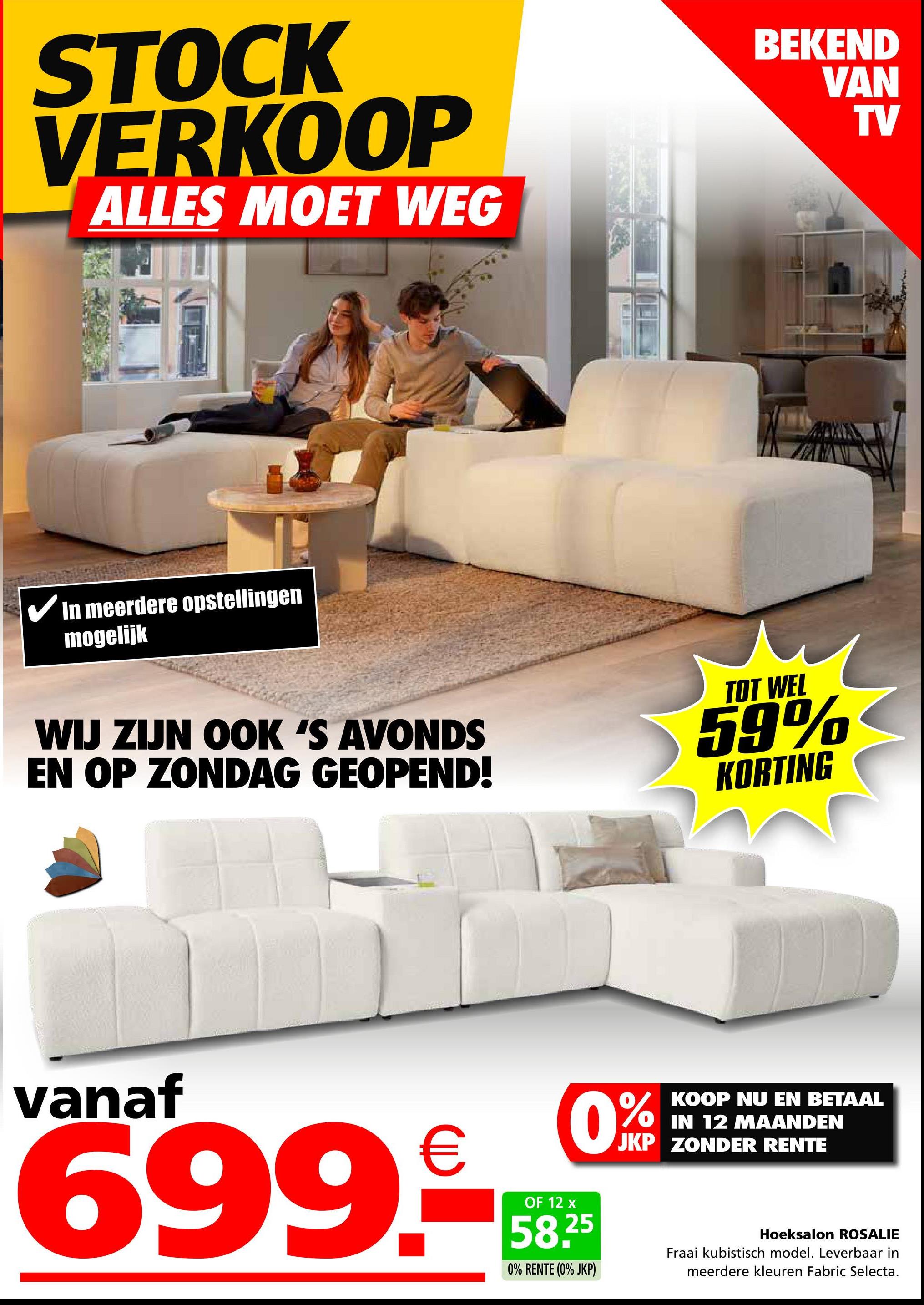 STOCK
VERKOOP
ALLES MOET WEG
✓ In meerdere opstellingen
mogelijk
BEKEND
WIJ ZIJN OOK 'S AVONDS
EN OP ZONDAG GEOPEND!
TOT WEL
59%
KORTING
VAN
TV
vanaf
699.9
OF 12 x
0%
KOOP NU EN BETAAL
IN 12 MAANDEN
JKP ZONDER RENTE
58,25
0% RENTE (0% JKP)
Hoeksalon ROSALIE
Fraai kubistisch model. Leverbaar in
meerdere kleuren Fabric Selecta.