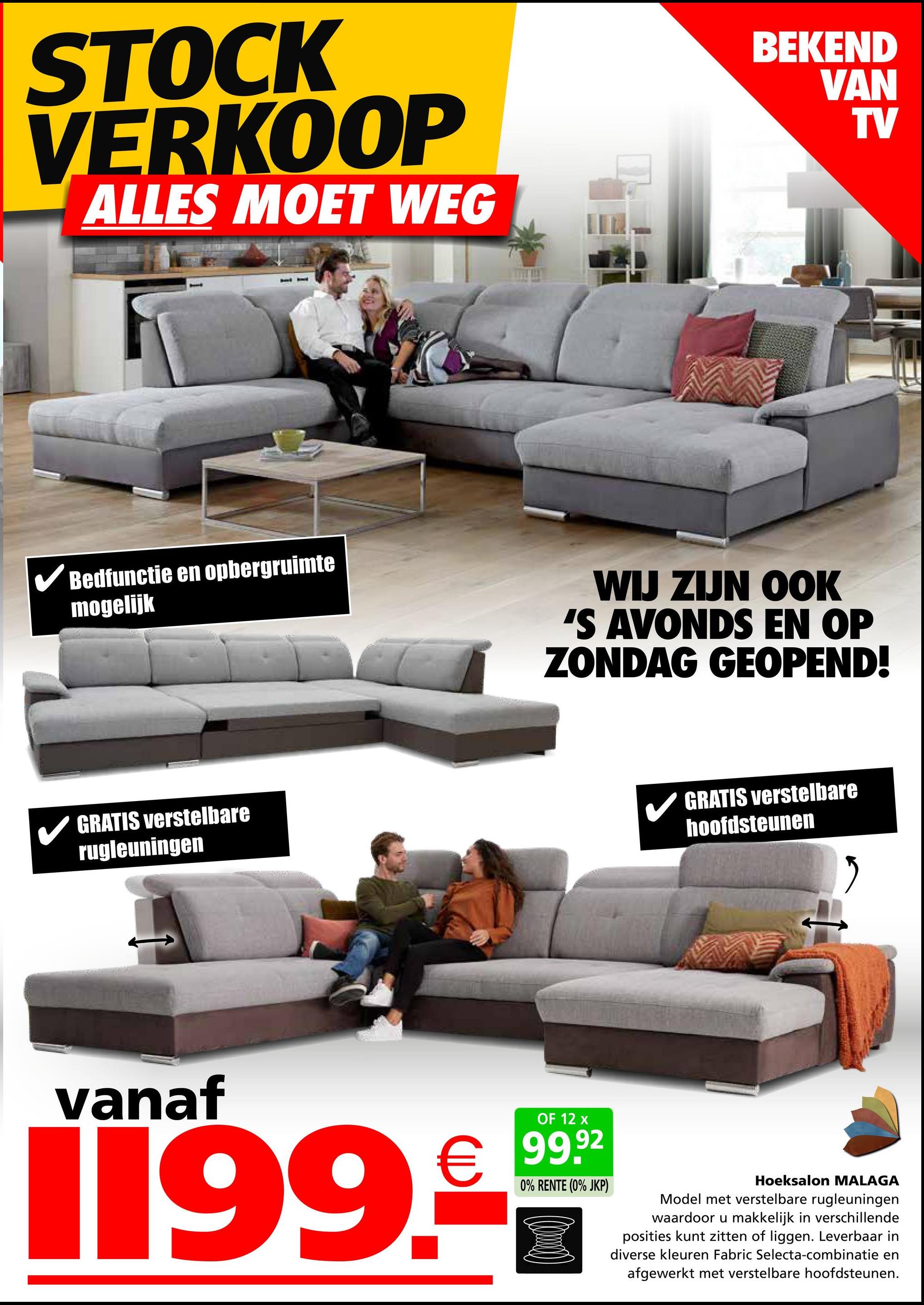 STOCK
VERKOOP
ALLES MOET WEG
BEKEND
VAN
TV
✓ Bedfunctie en opbergruimte
mogelijk
WIJ ZIJN OOK
'S AVONDS EN OP
ZONDAG GEOPEND!
GRATIS verstelbare
rugleuningen
GRATIS verstelbare
hoofdsteunen
vanaf
OF 12 x
€ 99.92
1199.
0% RENTE (0% JKP)
Hoeksalon MALAGA
Model met verstelbare rugleuningen
waardoor u makkelijk in verschillende
posities kunt zitten of liggen. Leverbaar in
diverse kleuren Fabric Selecta-combinatie en
afgewerkt met verstelbare hoofdsteunen.