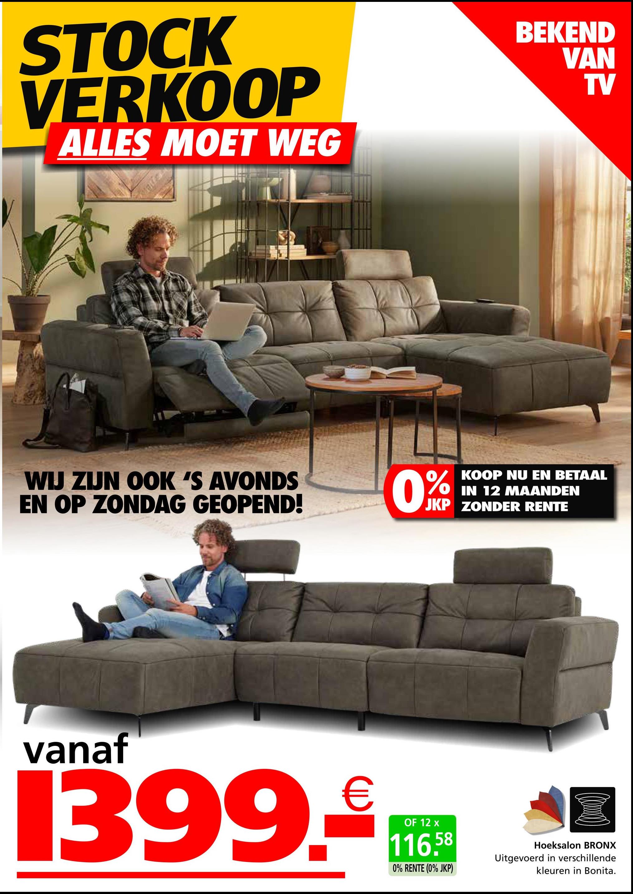 STOCK
VERKOOP
ALLES MOET WEG
BEKEND
VAN
TV
WIJ ZIJN OOK 'S AVONDS
EN OP ZONDAG GEOPEND!
0%
KOOP NU EN BETAAL
IN 12 MAANDEN
JKP ZONDER RENTE
vanaf
1399.*.*
OF 12
116.58
0% RENTE (0% JKP)
Hoeksalon BRONX
Uitgevoerd in verschillende
kleuren in Bonita.