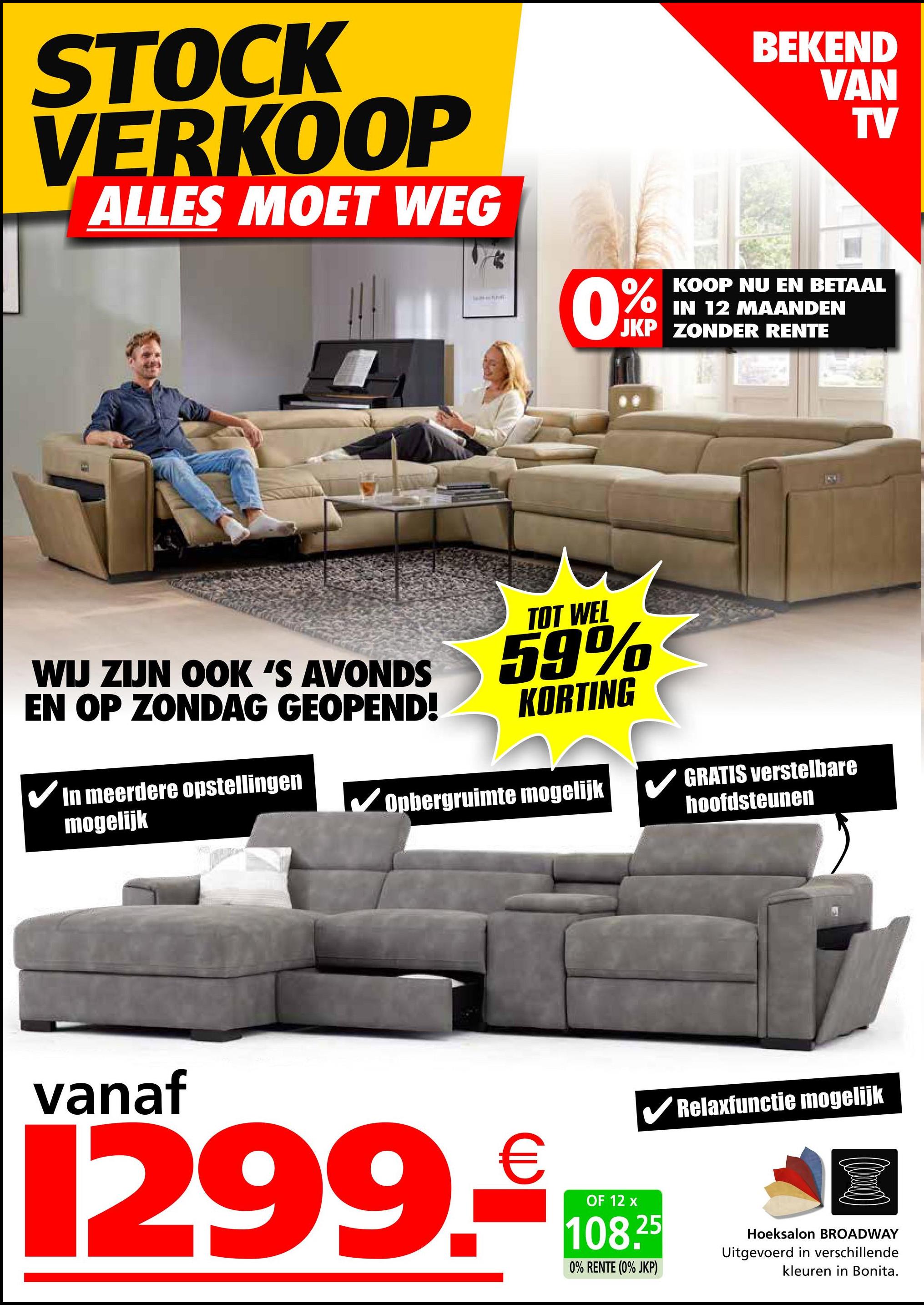 STOCK
VERKOOP
ALLES MOET WEG
0%
BEKEND
VAN
TV
KOOP NU EN BETAAL
IN 12 MAANDEN
JKP ZONDER RENTE
WIJ ZIJN OOK 'S AVONDS
EN OP ZONDAG GEOPEND!
In meerdere opstellingen
mogelijk
TOT WEL
59%
KORTING
Opbergruimte mogelijk
GRATIS verstelbare
hoofdsteunen
vanaf
1299.-€108
OF
✔Relaxfunctie mogelijk
25
0% RENTE (0% JKP)
Hoeksalon BROADWAY
Uitgevoerd in verschillende
kleuren in Bonita.