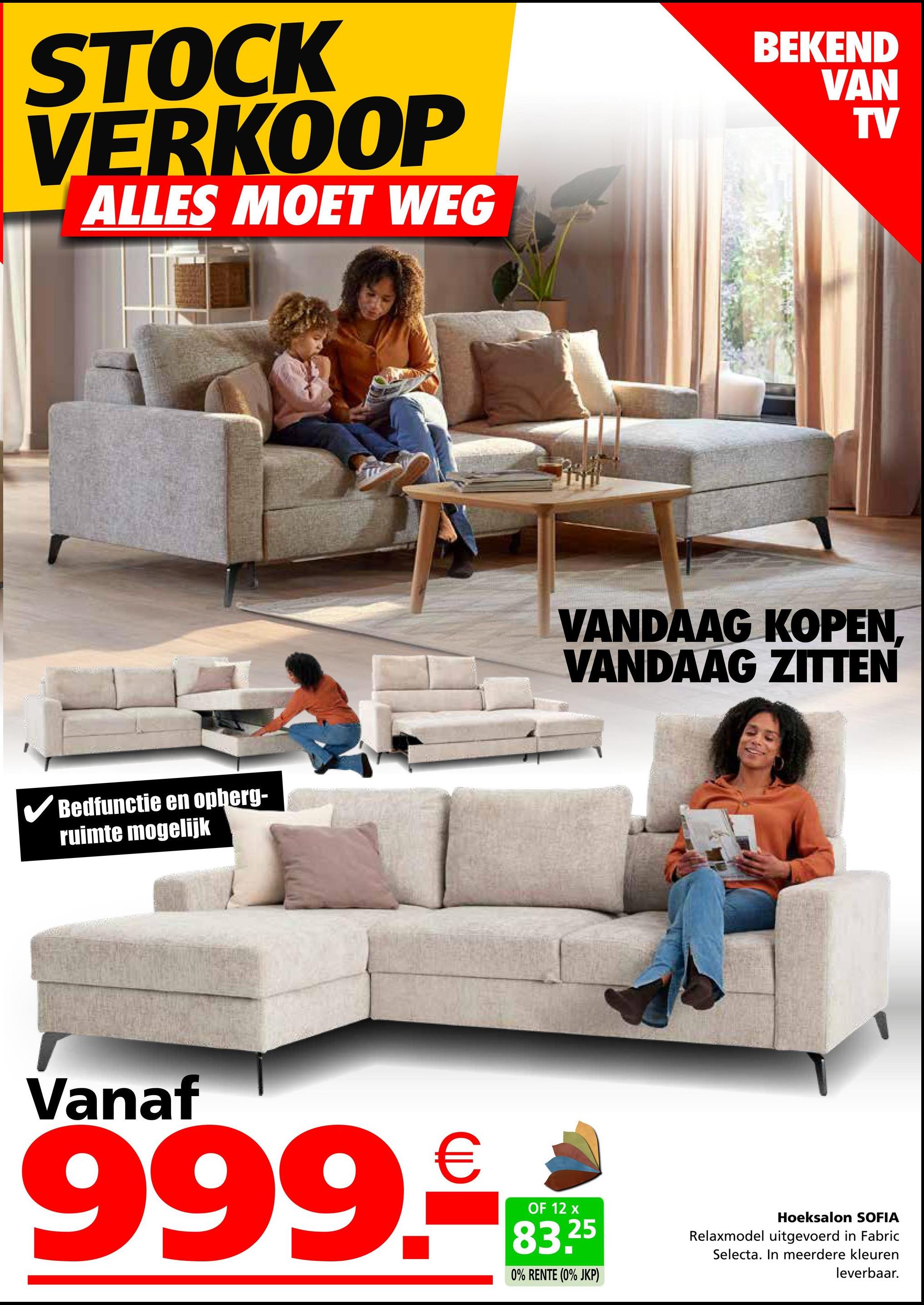 STOCK
VERKOOP
ALLES MOET WEG
✓ Bedfunctie en opberg-
ruimte mogelijk
BEKEND
VAN
TV
VANDAAG KOPEN.
VANDAAG ZITTEN
Vanaf
999.€
OF 12 x
83.25
0% RENTE (0% JKP)
Hoeksalon SOFIA
Relaxmodel uitgevoerd in Fabric
Selecta. In meerdere kleuren
leverbaar.