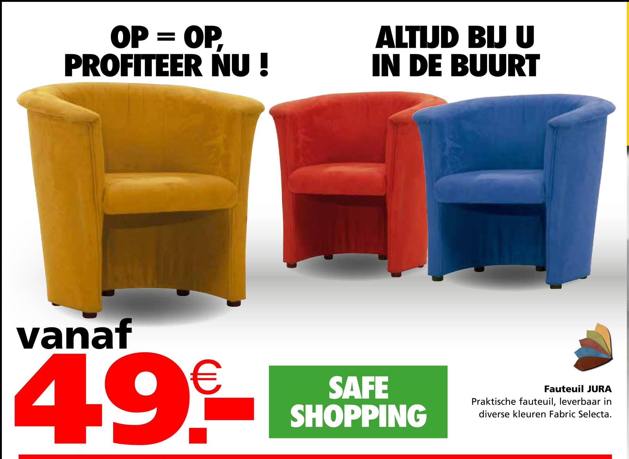 OP = OP,
PROFITEER NU!
ALTIJD BIJ U
IN DE BUURT
vanaf
4.9€
SAFE
SHOPPING
Fauteuil JURA
Praktische fauteuil, leverbaar in
diverse kleuren Fabric Selecta.