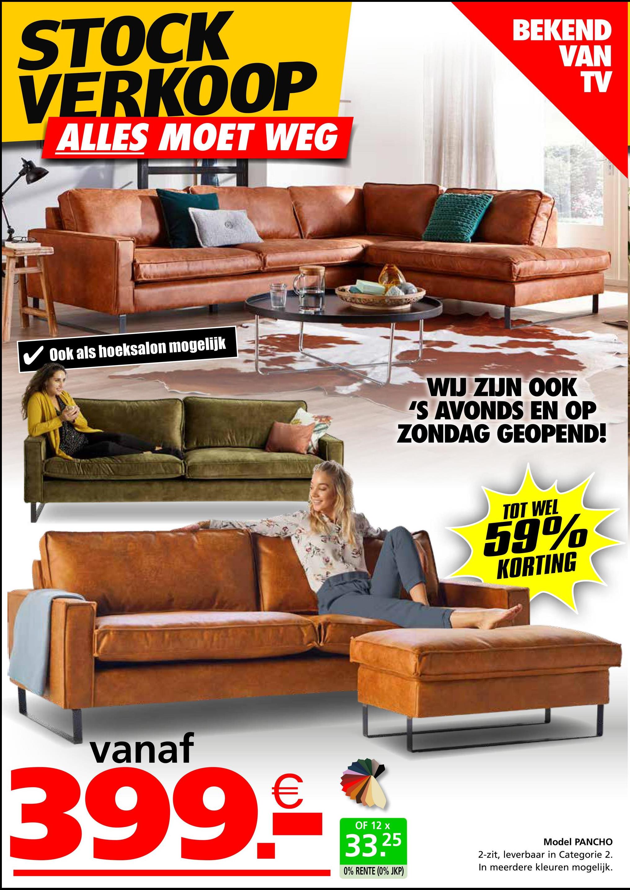 STOCK
VERKOOP
ALLES MOET WEG
Ook als hoeksalon mogelijk
BEKEND
VAN
TV
WIJ ZIJN OOK
'S AVONDS EN OP
ZONDAG GEOPEND!
TOT WEL
59%
KORTING
vanaf
€
399.-**
OF 12
25
0% RENTE (0% JKP)
Model PANCHO
2-zit, leverbaar in Categorie 2.
In meerdere kleuren mogelijk.