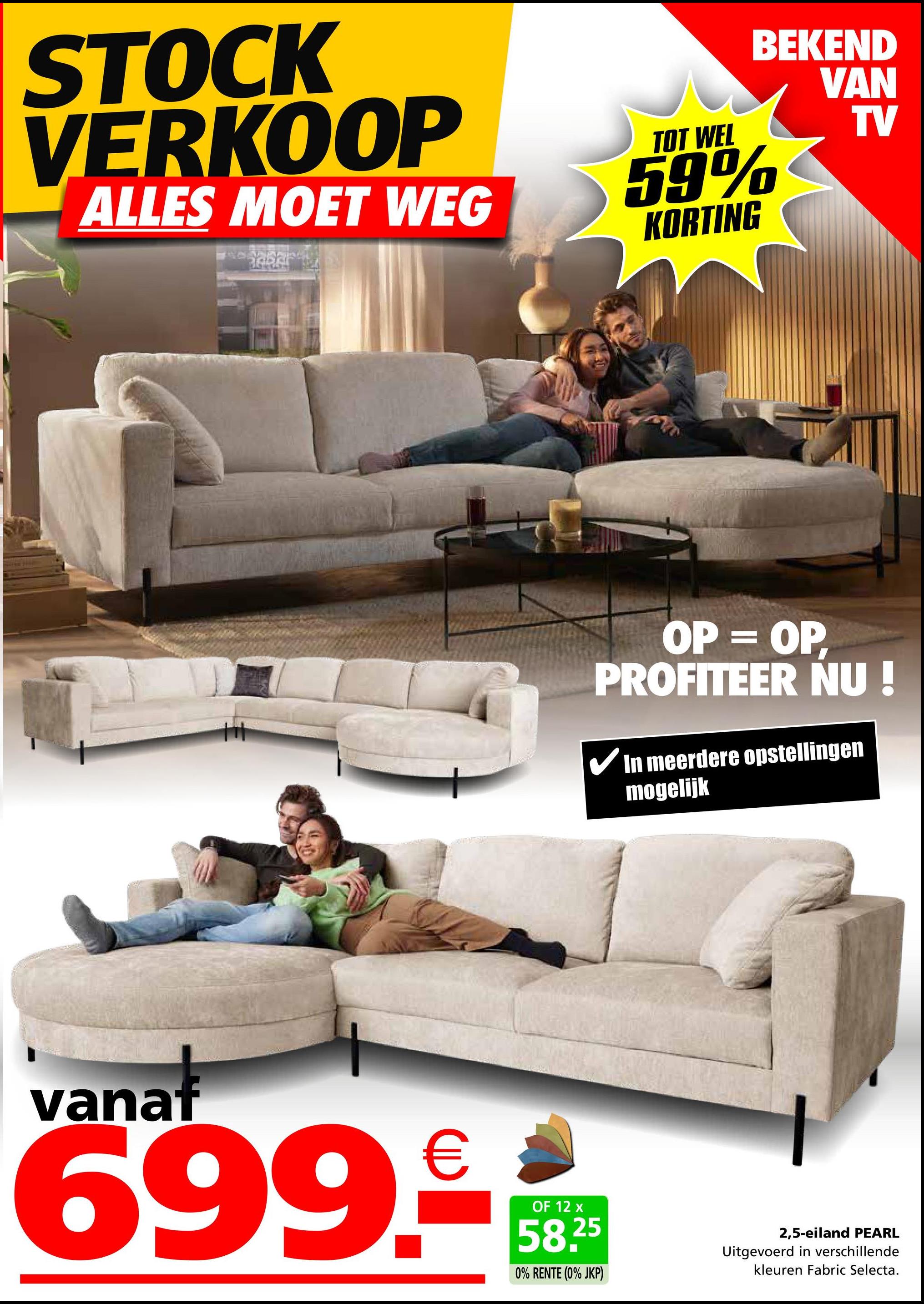 STOCK
VERKOOP
ALLES MOET WEG
TOT WEL
BEKEND
VAN
59%
KORTING
TV
OP = OP,
PROFITEER NU!
✓ In meerdere opstellingen
mogelijk
vanat
699.
€
OF 12 x
58.25
0% RENTE (0% JKP)
2,5-eiland PEARL
Uitgevoerd in verschillende
kleuren Fabric Selecta.