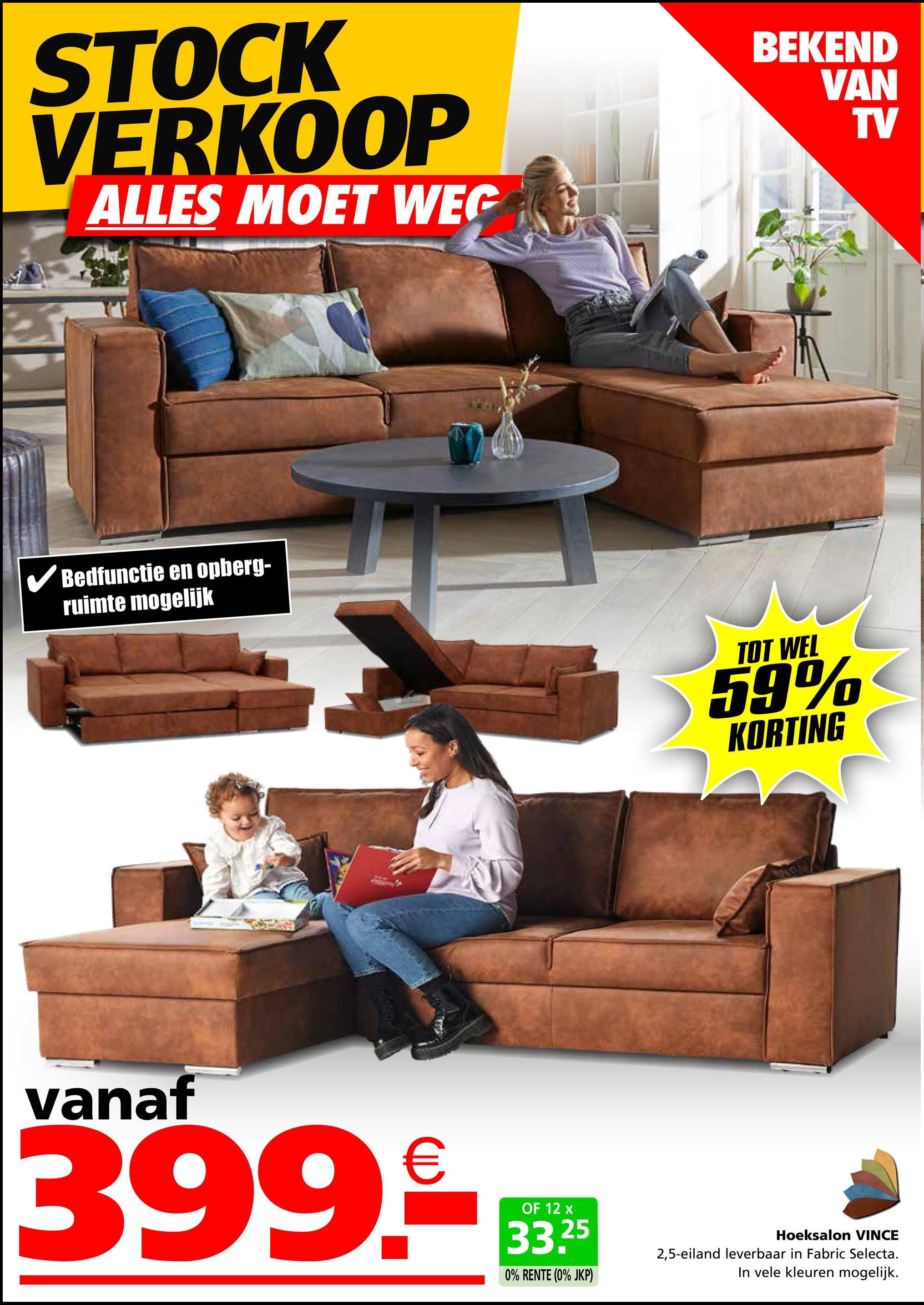 STOCK
VERKOOP
ALLES MOET WEG
✓ Bedfunctie en opberg-
ruimte mogelijk
BEKEND
VAN
TV
TOT WEL
59%
KORTING
vanaf
399.-M
OF 12 x
33.25
0% RENTE (0% JKP)
Hoeksalon VINCE
2,5-eiland leverbaar in Fabric Selecta.
In vele kleuren mogelijk.