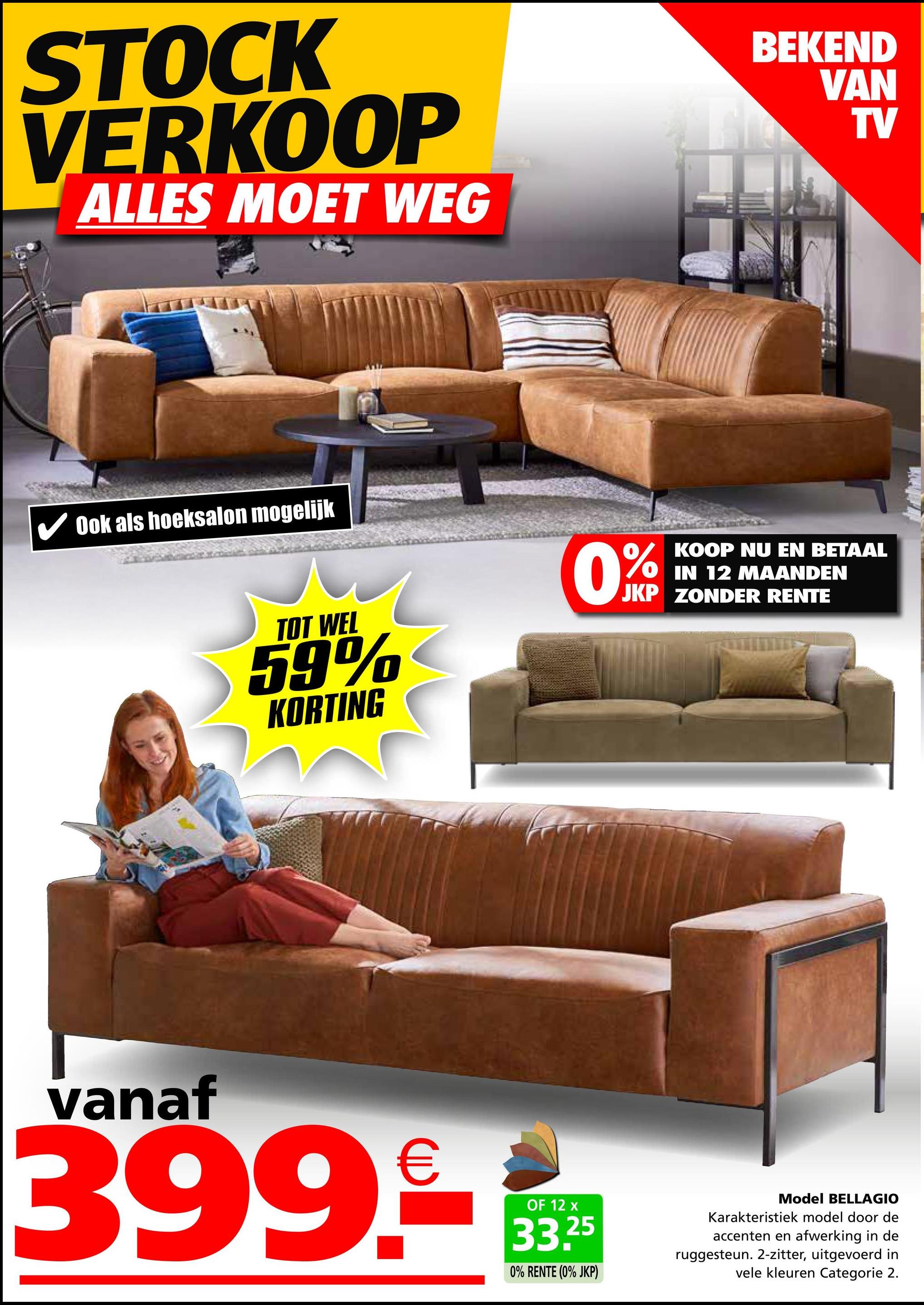 STOCK
VERKOOP
ALLES MOET WEG
Ook als hoeksalon mogelijk
BEKEND
VAN
TV
KOOP NU EN BETAAL
OIN 12 MAANDEN
JKP ZONDER RENTE
TOT WEL
59%
KORTING
0%
vanaf
399.-
OF 12 x
33.25
0% RENTE (0% JKP)
Model BELLAGIO
Karakteristiek model door de
accenten en afwerking in de
ruggesteun. 2-zitter, uitgevoerd in
vele kleuren Categorie 2.