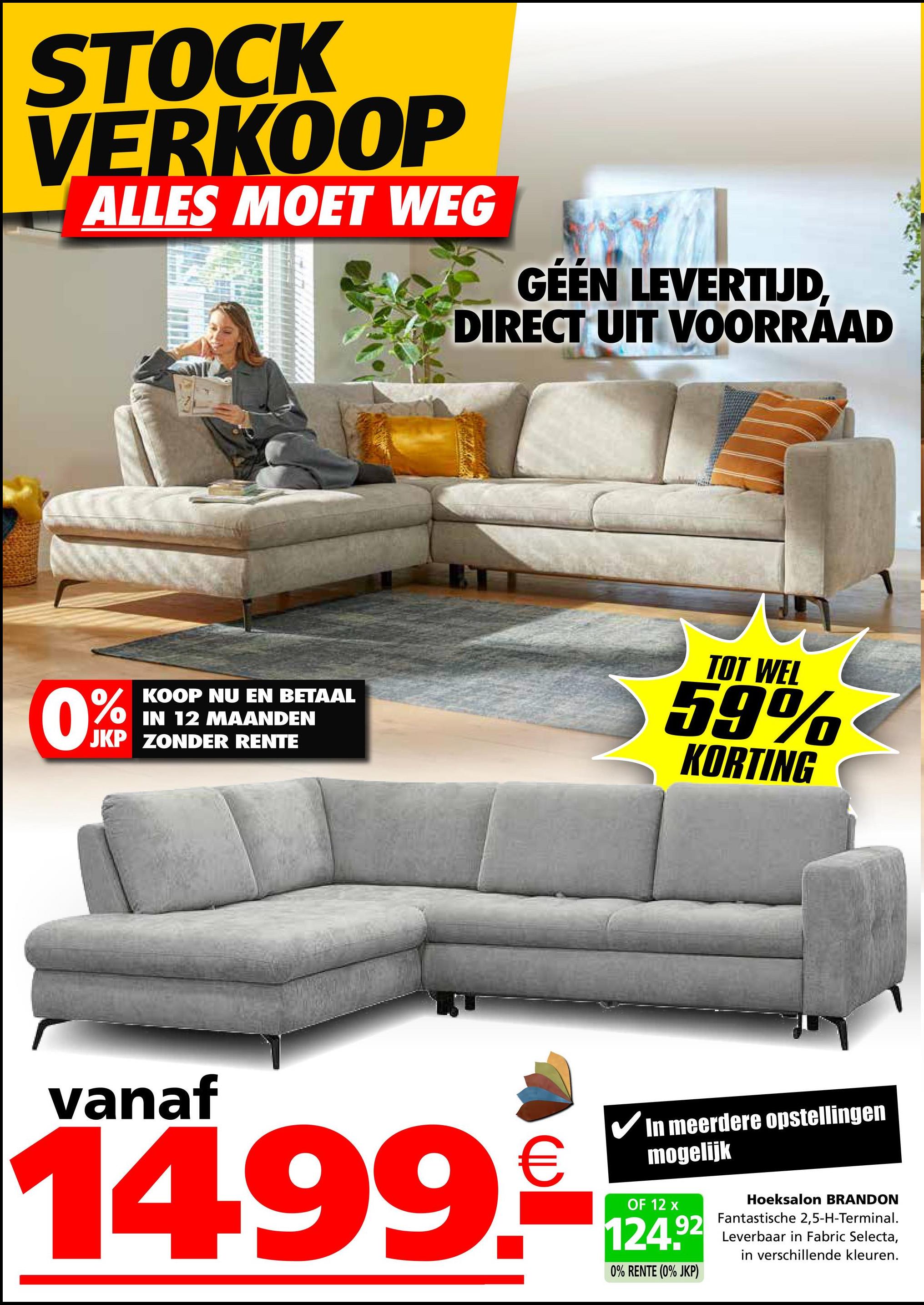 STOCK
VERKOOP
ALLES MOET WEG
GEEN LEVERTIJD,
DIRECT UIT VOORRAAD
0%
KOOP NU EN BETAAL
IN 12 MAANDEN
JKP ZONDER RENTE
TOT WEL
59%
KORTING
vanaf
14.99.
In meerdere opstellingen
mogelijk
OF 12 x
124.92
0% RENTE (0% JKP)
Hoeksalon BRANDON
Fantastische 2,5-H-Terminal.
Leverbaar in Fabric Selecta,
in verschillende kleuren.