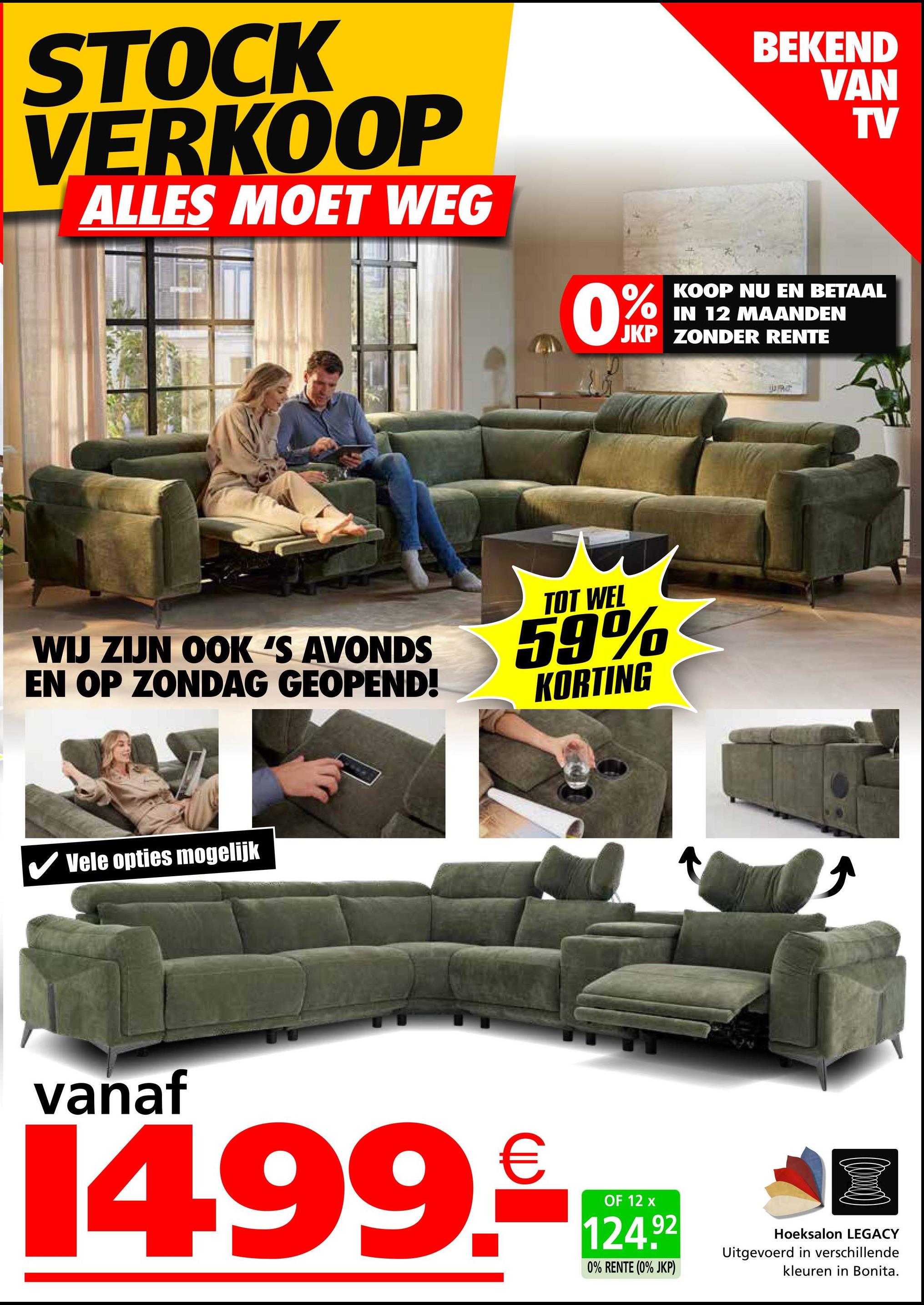 STOCK
VERKOOP
ALLES MOET WEG
0%
BEKEND
VAN
TV
KOOP NU EN BETAAL
IN 12 MAANDEN
JKP ZONDER RENTE
WIJ ZIJN OOK 'S AVONDS
EN OP ZONDAG GEOPEND!
TOT WEL
59%
KORTING
Vele opties mogelijk
vanaf
14.99.
€
OF 12 x
124.92
0% RENTE (0% JKP)
URG
Hoeksalon LEGACY
Uitgevoerd in verschillende
kleuren in Bonita.