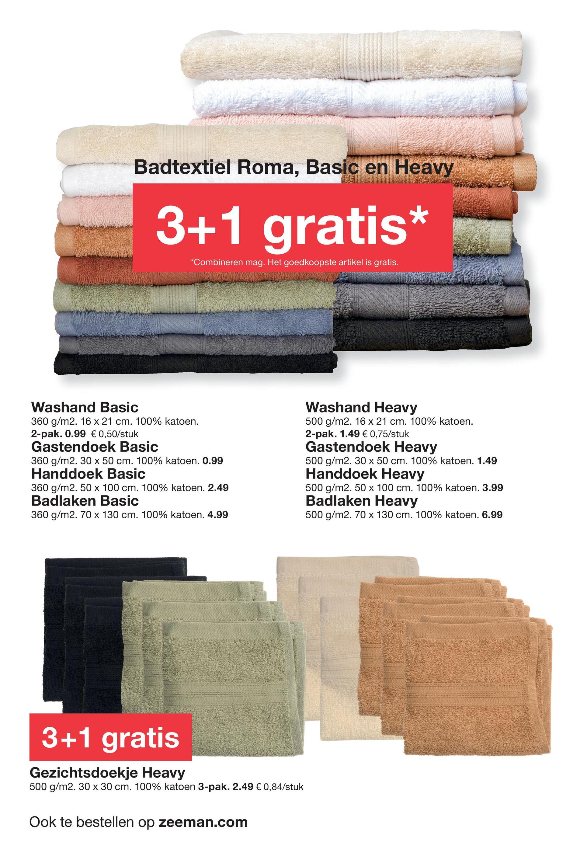 Badtextiel Roma, Basic en Heavy
3+1 gratis
*Combineren mag. Het goedkoopste artikel is gratis.
Washand Basic
360 g/m2. 16 x 21 cm. 100% katoen.
2-pak. 0.99 € 0,50/stuk
Gastendoek Basic
360 g/m2. 30 x 50 cm. 100% katoen. 0.99
Handdoek Basic
360 g/m2. 50 x 100 cm. 100% katoen. 2.49
Badlaken Basic
360 g/m2. 70 x 130 cm. 100% katoen. 4.99
Washand Heavy
500 g/m2. 16 x 21 cm. 100% katoen.
2-pak. 1.49 € 0,75/stuk
Gastendoek Heavy
500 g/m2. 30 x 50 cm. 100% katoen. 1.49
Handdoek Heavy
500 g/m2. 50 x 100 cm. 100% katoen. 3.99
Badlaken Heavy
500 g/m2. 70 x 130 cm. 100% katoen. 6.99
3+1 gratis
Gezichtsdoekje Heavy
500 g/m2. 30 x 30 cm. 100% katoen 3-pak. 2.49 € 0,84/stuk
Ook te bestellen op zeeman.com