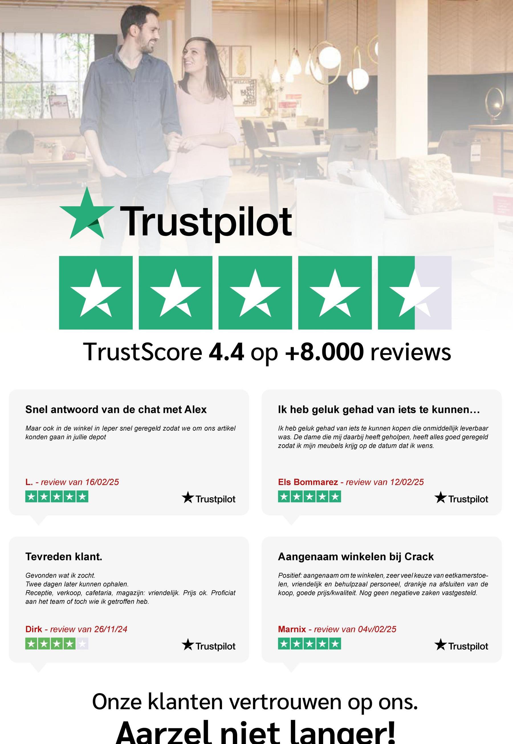 Trustpilot
*****
TrustScore 4.4 op +8.000 reviews
Snel antwoord van de chat met Alex
Maar ook in de winkel in leper snel geregeld zodat we om ons artikel
konden gaan in jullie depot
Ik heb geluk gehad van iets te kunnen...
Ik heb geluk gehad van iets te kunnen kopen die onmiddellijk leverbaar
was. De dame die mij daarbij heeft geholpen, heeft alles goed geregeld
zodat ik mijn meubels krijg op de datum dat ik wens.
L. - review van 16/02/25
★ Trustpilot
Els Bommarez - review van 12/02/25
⭑Trustpilot
Tevreden klant.
Gevonden wat ik zocht.
Twee dagen later kunnen ophalen.
Receptie, verkoop, cafetaria, magazijn: vriendelijk. Prijs ok. Proficiat
aan het team of toch wie ik getroffen heb.
Aangenaam winkelen bij Crack
Positief: aangenaam om te winkelen, zeer veel keuze van eetkamerstoe-
len, vriendelijk en behulpzaal personeel, drankje na afsluiten van de
koop, goede prijs/kwaliteit. Nog geen negatieve zaken vastgesteld.
Dirk review van 26/11/24
Trustpilot
Marnix - review van 04v/02/25
Onze klanten vertrouwen op ons.
Aarzel niet langer!
Trustpilot