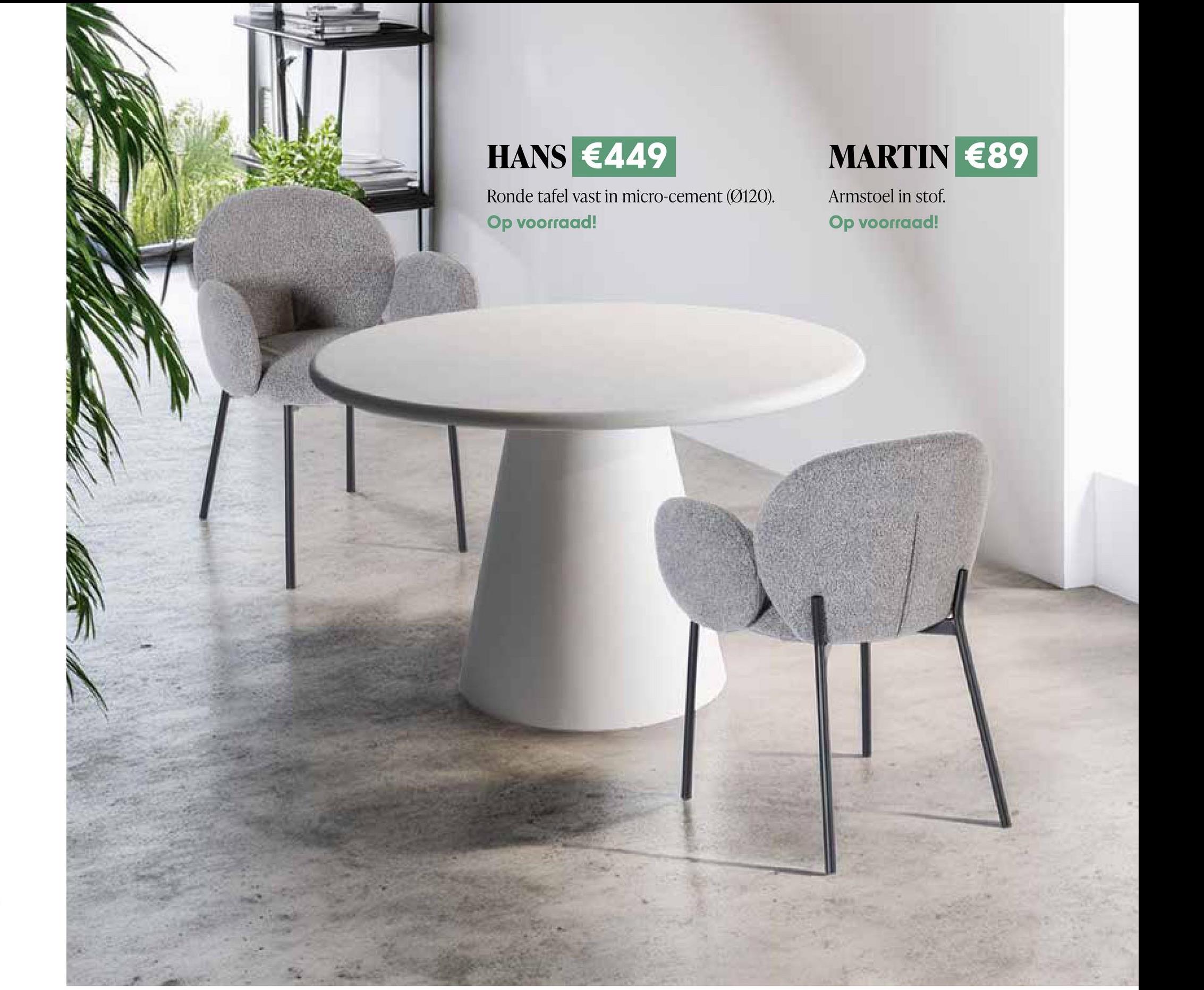 HANS €449
Ronde tafel vast in micro-cement (Ø120).
Op voorraad!
MARTIN €89
Armstoel in stof.
Op voorraad!