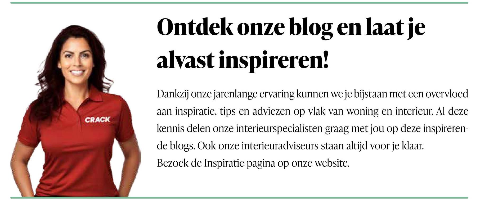 CRACK
Ontdek onze blog en laat je
alvast inspireren!
Dankzij onze jarenlange ervaring kunnen we je bijstaan met een overvloed
aan inspiratie, tips en adviezen op vlak van woning en interieur. Al deze
kennis delen onze interieurspecialisten graag met jou op deze inspireren-
de blogs. Ook onze interieuradviseurs staan altijd voor je klaar.
Bezoek de Inspiratie pagina op onze website.