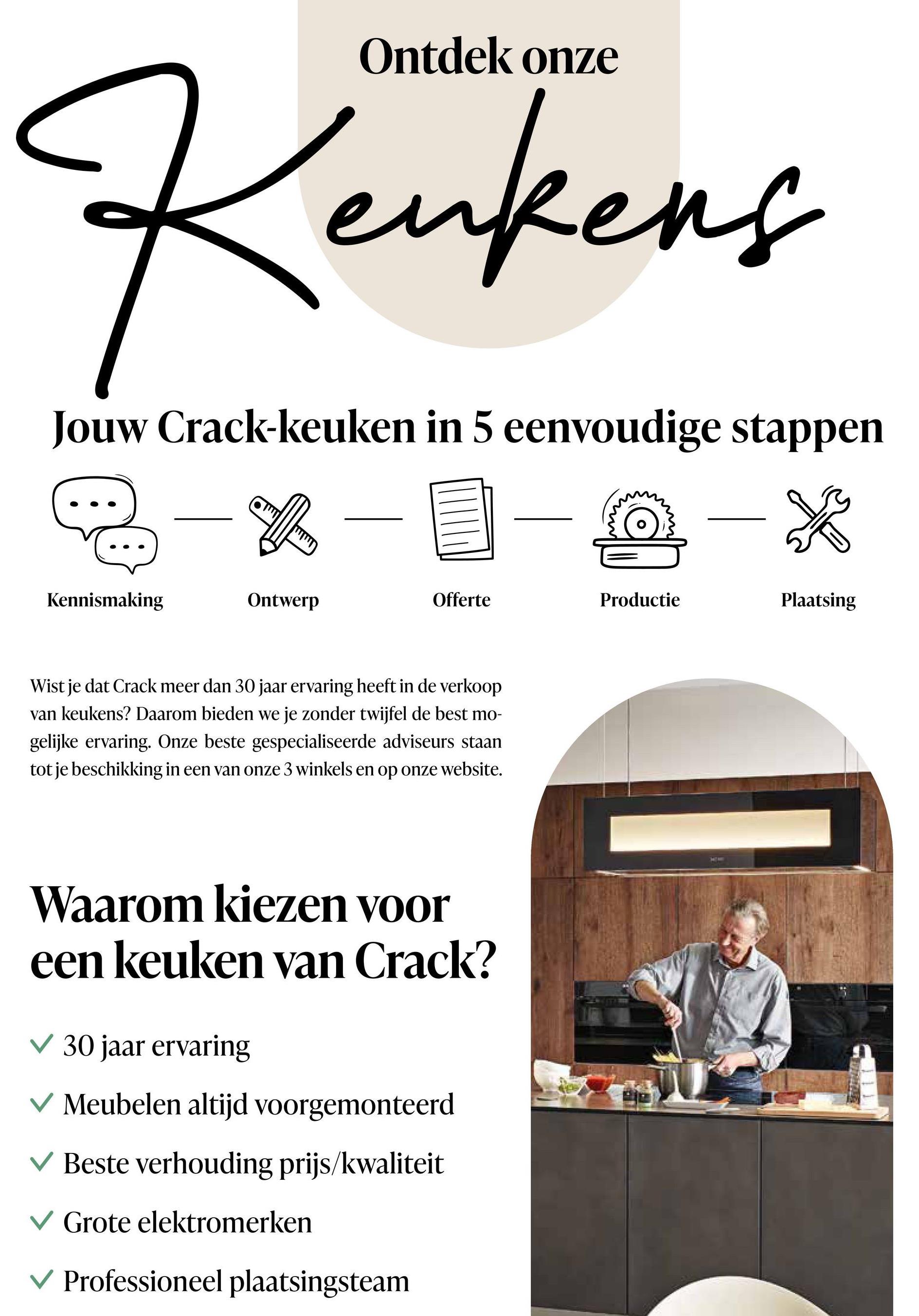 Ontdek onze
Keukens
Jouw Crack-keuken in 5 eenvoudige stappen
Kennismaking
Ontwerp
Offerte
Productie
Plaatsing
Wist je dat Crack meer dan 30 jaar ervaring heeft in de verkoop
van keukens? Daarom bieden we je zonder twijfel de best mo-
gelijke ervaring. Onze beste gespecialiseerde adviseurs staan
tot je beschikking in een van onze 3 winkels en op onze website.
Waarom kiezen voor
een keuken van Crack?
30 jaar ervaring
✓ Meubelen altijd voorgemonteerd
Beste verhouding prijs/kwaliteit
Grote elektromerken
Professioneel plaatsingsteam