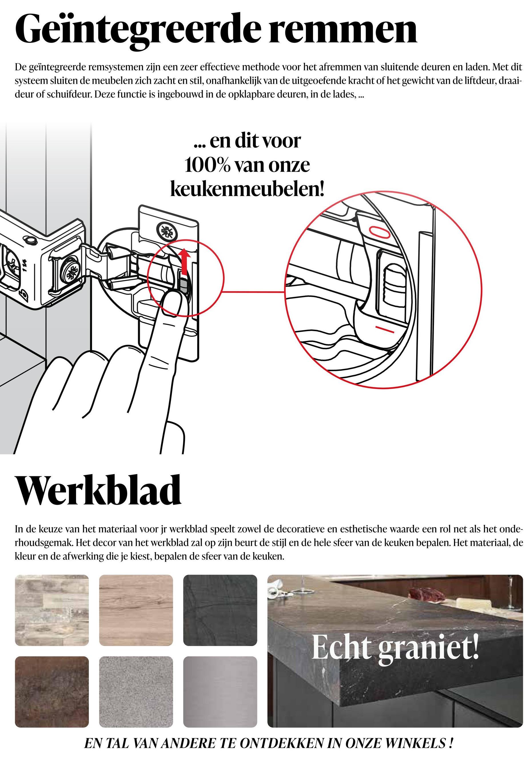 114
Geïntegreerde remmen
De geïntegreerde remsystemen zijn een zeer effectieve methode voor het afremmen van sluitende deuren en laden. Met dit
systeem sluiten de meubelen zich zacht en stil, onafhankelijk van de uitgeoefende kracht of het gewicht van de liftdeur, draai-
deur of schuifdeur. Deze functie is ingebouwd in de opklapbare deuren, in de lades, ...
en dit voor
100% van onze
keukenmeubelen!
Werkblad
In de keuze van het materiaal voor jr werkblad speelt zowel de decoratieve en esthetische waarde een rol net als het onde-
rhoudsgemak. Het decor van het werkblad zal op zijn beurt de stijl en de hele sfeer van de keuken bepalen. Het materiaal, de
kleur en de afwerking die je kiest, bepalen de sfeer van de keuken.
Echt graniet!
EN TAL VAN ANDERE TE ONTDEKKEN IN ONZE WINKELS!