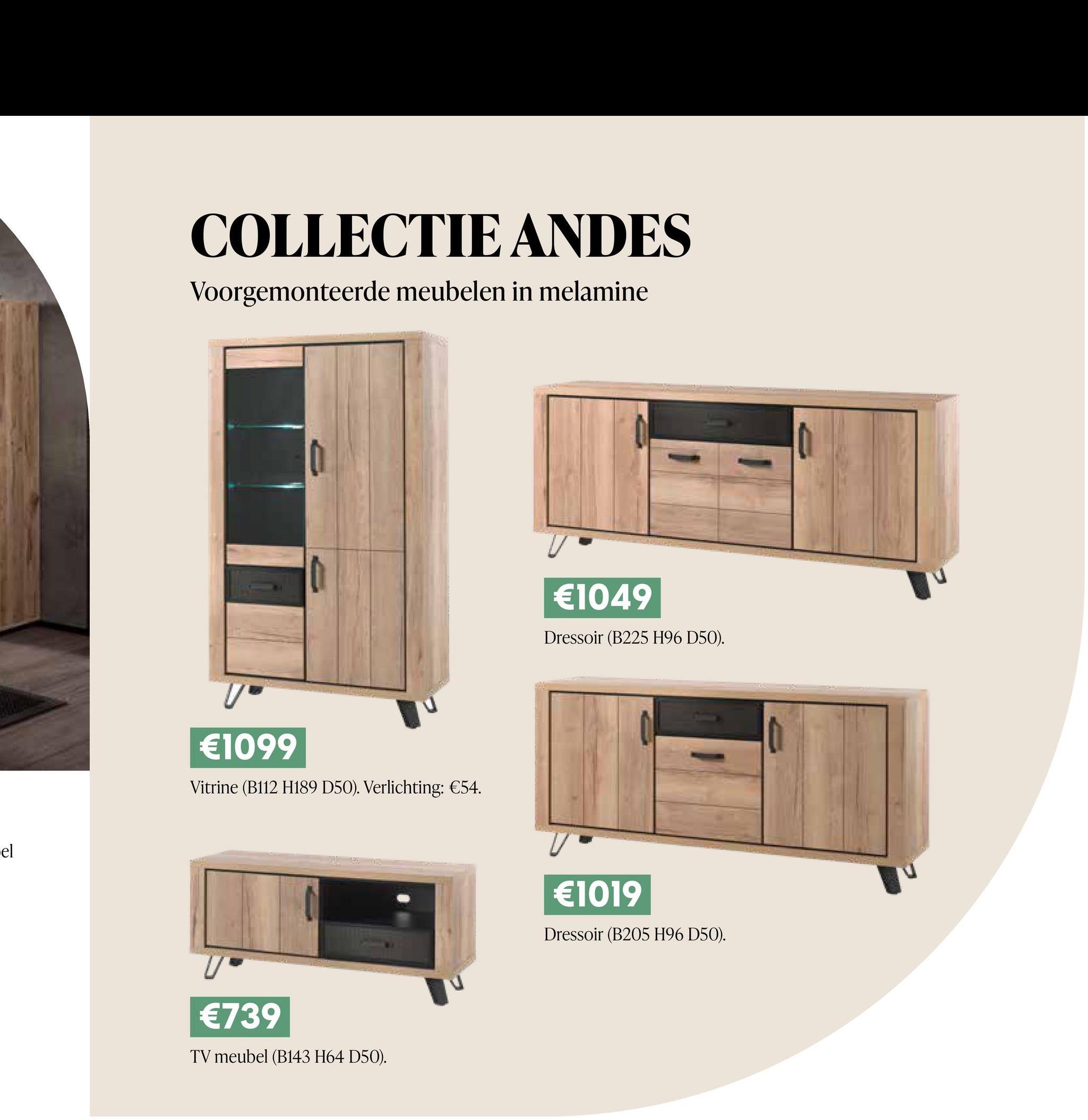 -el
COLLECTIE ANDES
Voorgemonteerde meubelen in melamine
V-
€1099
Vitrine (B112 H189 D50). Verlichting: €54.
€739
TV meubel (B143 H64 D50).
€1049
Dressoir (B225 H96 D50).
€1019
Dressoir (B205 H96 D50).