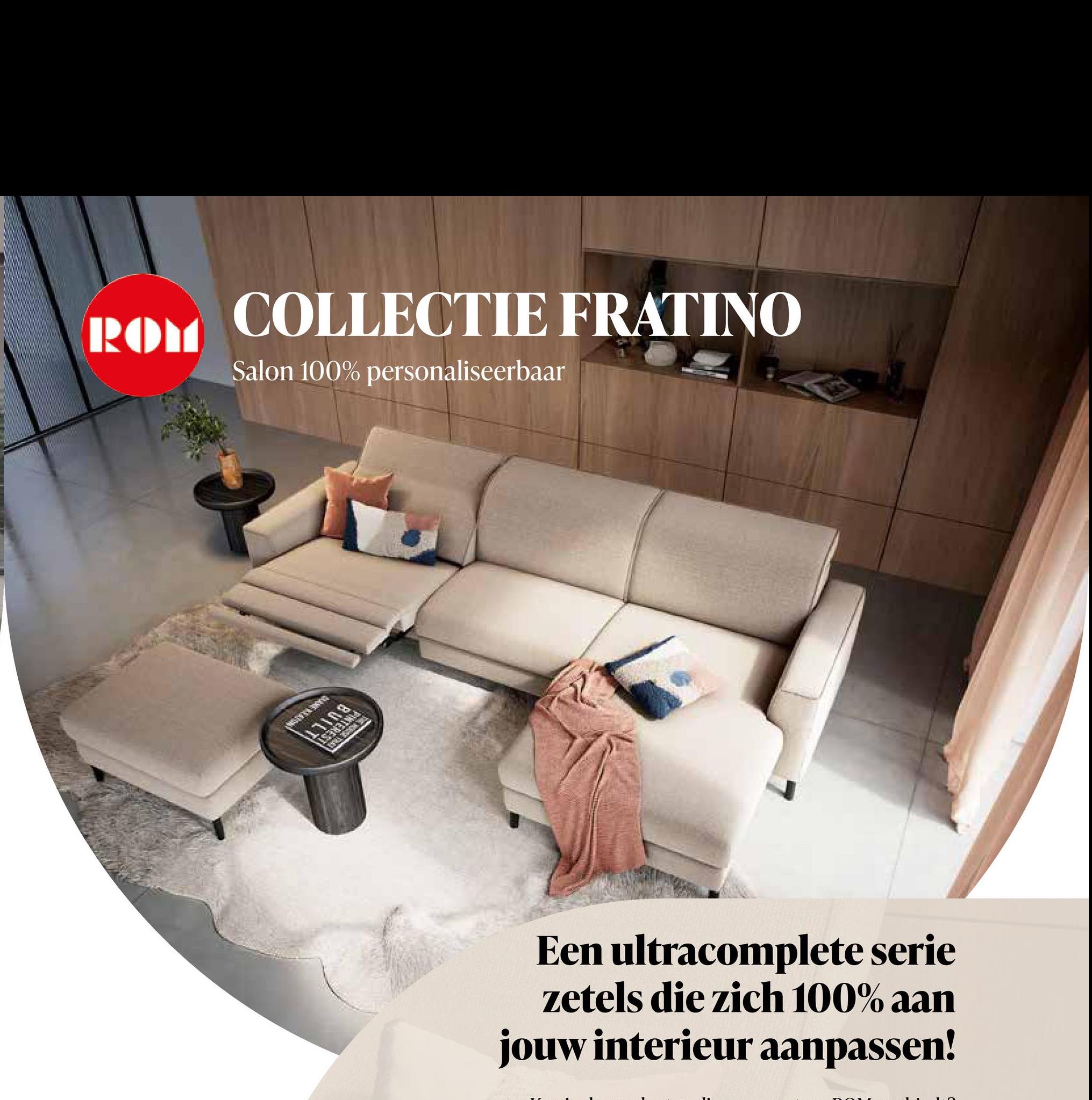 ROM
COLLECTIE FRATINO
Salon 100% personaliseerbaar
17108
Een ultracomplete serie
zetels die zich 100% aan
jouw interieur aanpassen!