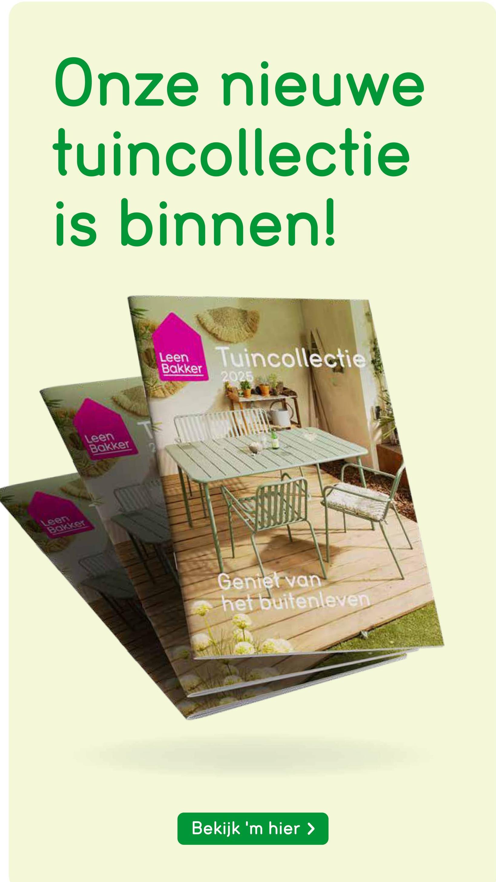 Onze nieuwe
tuincollectie
is binnen!
Leen
Bakker
Leen
Bakker
Leen
Bakker
Tuincollectie
2025
Geniet van
het buitenleven
Bekijk 'm hier >