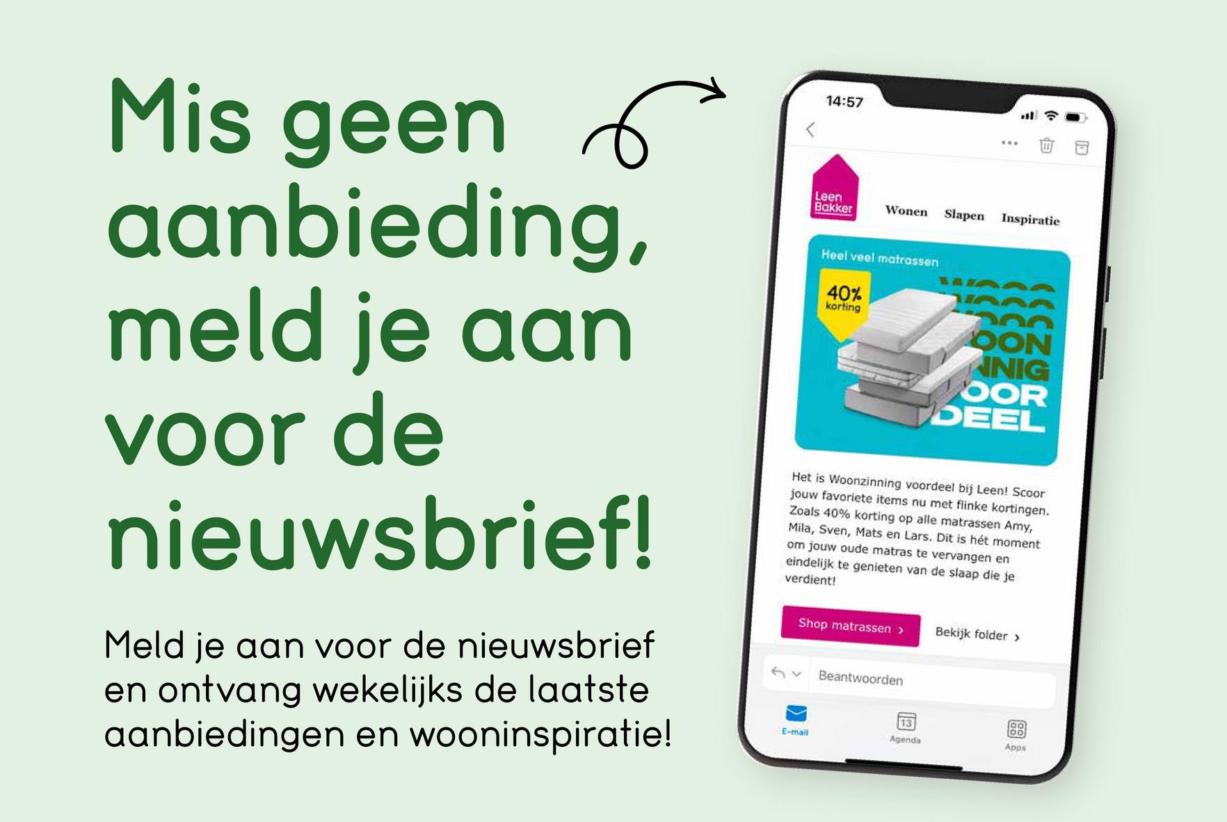 Mis geen 6
aanbieding,
meld je aan
voor de
nieuwsbrief!
Meld je aan voor de nieuwsbrief
en ontvang wekelijks de laatste
aanbiedingen en wooninspiratie!
14:57
Leen
Bakker
Wonen
Slapen Inspiratie
Heel veel matrassen
40%
korting
200
OON
NIG
OOR
DEEL
Het is Woonzinning voordeel bij Leen! Scoor
jouw favoriete items nu met flinke kortingen.
Zoals 40% korting op alle matrassen Amy,
Mila, Sven, Mats en Lars. Dit is hét moment
om jouw oude matras te vervangen en
eindelijk te genieten van de slaap die je
verdient!
Shop matrassen >
Beantwoorden
Bekijk folder >
13
E-mail
Agenda
00
Apps