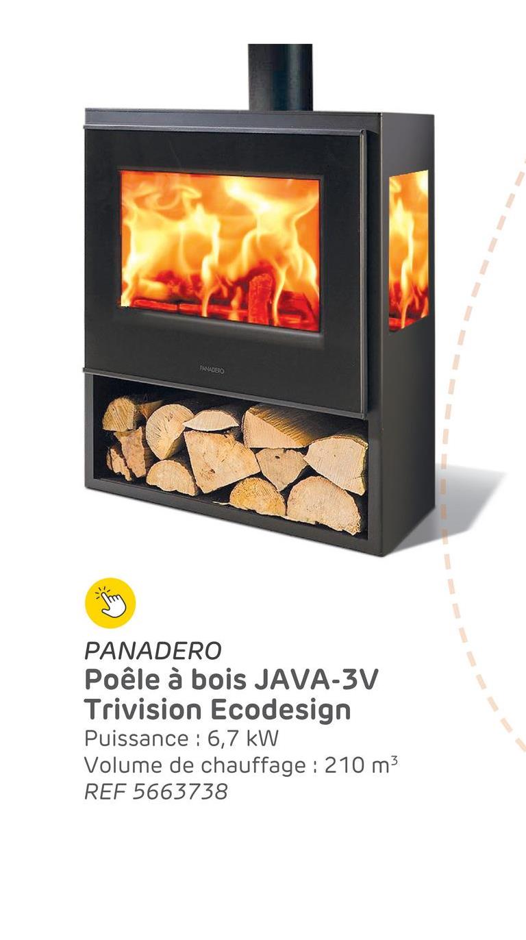 PANADERO
PANADERO
Poêle à bois JAVA-3V
Trivision Ecodesign
Puissance 6,7 kW
Volume de chauffage : 210 m³
REF 5663738