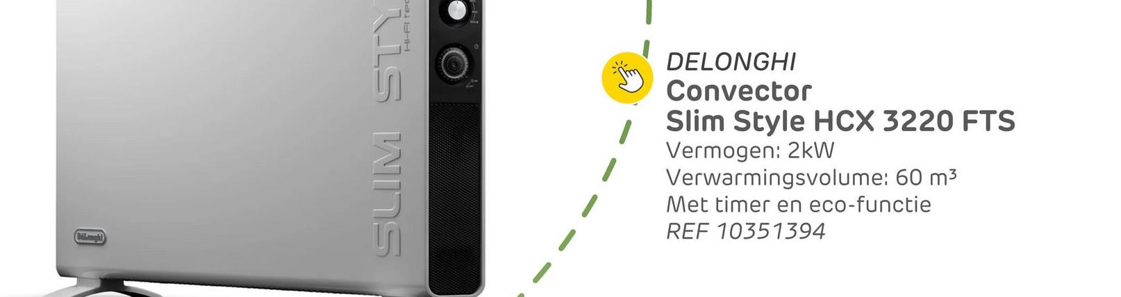 DeLonghi
is WNS
DELONGHI
Convector
Slim Style HCX 3220 FTS
Vermogen: 2kW
Verwarmingsvolume: 60 m³
Met timer en eco-functie
REF 10351394