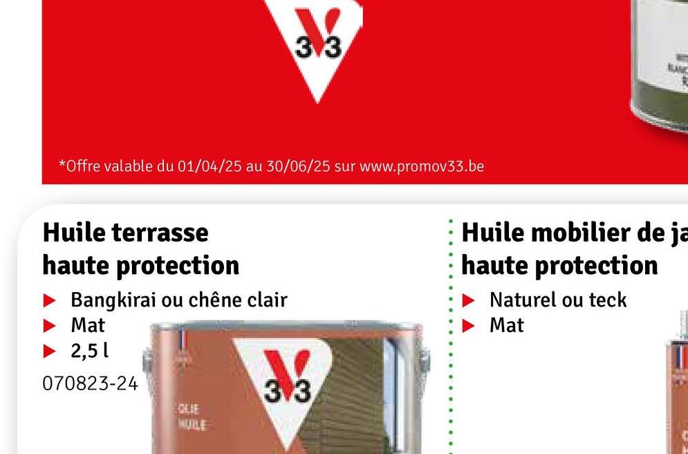 3.3
*Offre valable du 01/04/25 au 30/06/25 sur www.promov33.be
LANE
B
Huile terrasse
haute protection
Bangkirai ou chêne clair
Mat
Huile mobilier de ja
haute protection
Naturel ou teck
Mat
2,51
070823-24
3.3
GLIE
HUILE