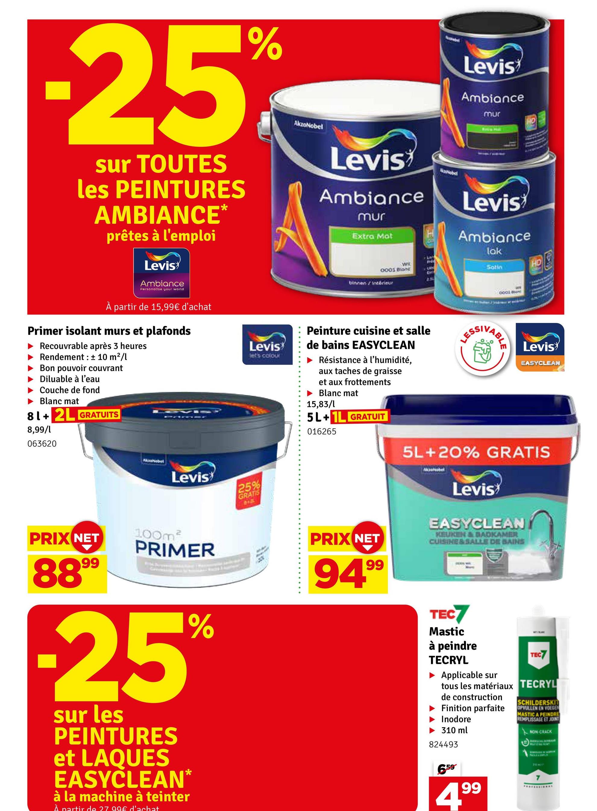 -25%
sur TOUTES
les PEINTURES
AMBIANCE
prêtes à l'emploi
Levis
Ambiance
Personalise your world
AkzoNobel
Levis
Ambiance
mur
Extra Mot
wi
0001 Bone
binnen intérieu
Nobel
Levis
Ambiance
mur
Levis
Ambiance
lak
Solin
DO
À partir de 15,99€ d'achat
Primer isolant murs et plafonds
Recouvrable après 3 heures
Rendement: ± 10 m²/l
Bon pouvoir couvrant
Diluable à l'eau
Couche de fond
Blanc mat
81+ 2L GRATUITS
8,99/1
063620
PRIX NET
8899
Levis
100m³
PRIMER
-25%
sur les
PEINTURES
et LAQUES
EASYCLEAN*
à la machine à teinter
À partir de 27 99€ d'achat
Levis
let's colour
25%
GRATIS
Peinture cuisine et salle
de bains EASYCLEAN
Résistance à l'humidité,
aux taches de graisse
et aux frottements
Blanc mat
15,83/l
5L+1L GRATUIT
016265
PRIX NET
94.99
ESSIVABL
Levis
EASYCLEAN
5L+20% GRATIS
Akashobel
Levis
EASYCLEAN
KEUKEN & BADKAMER
CUISINE & SALLE DE BAINS
TEC7
Mastic
à peindre
TECRYL
Applicable sur
TEC7
tous les matériaux TECRYL
de construction
Finition parfaite
Inodore
310 ml
824493
6.59
199
SCHILDERSKIT
OPVULLEN EN VOEGEN
MASTIC A PEINDRE
REMPLISSAGE ET JOINT
NON CRACK
SHEFSONAL SEVBALE