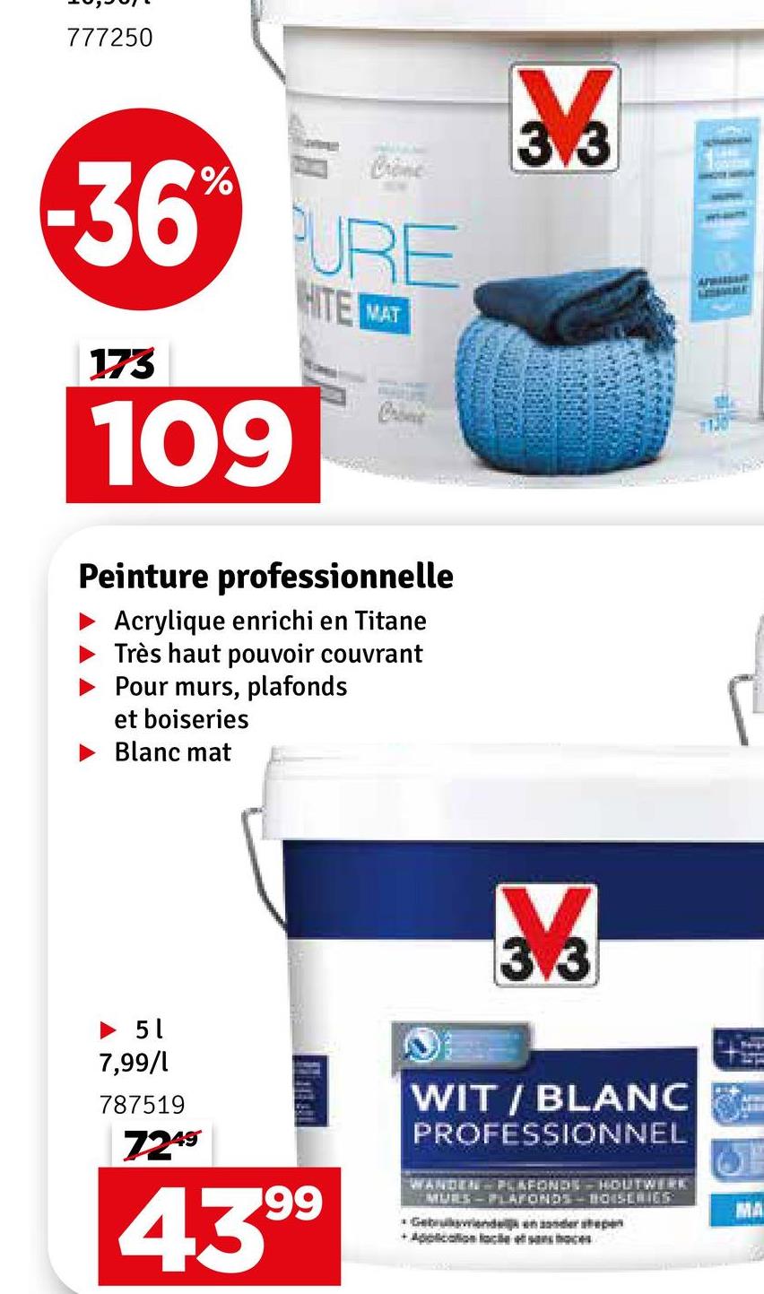 777250
36 URE
173
109
HITE
MAT
Come
Peinture professionnelle
Acrylique enrichi en Titane
Très haut pouvoir couvrant
Pour murs, plafonds
et boiseries
Blanc mat
3.3
► 51
7,99/1
787519
7249
99
439⁹
13.3
WIT/BLANC
PROFESSIONNEL
WANDEN PLAFONDS HOUTWERK
MURS-PLAFONDS BOISERIES
*Gebed en sonder sp
+Application lacets o
APRISSER
MA