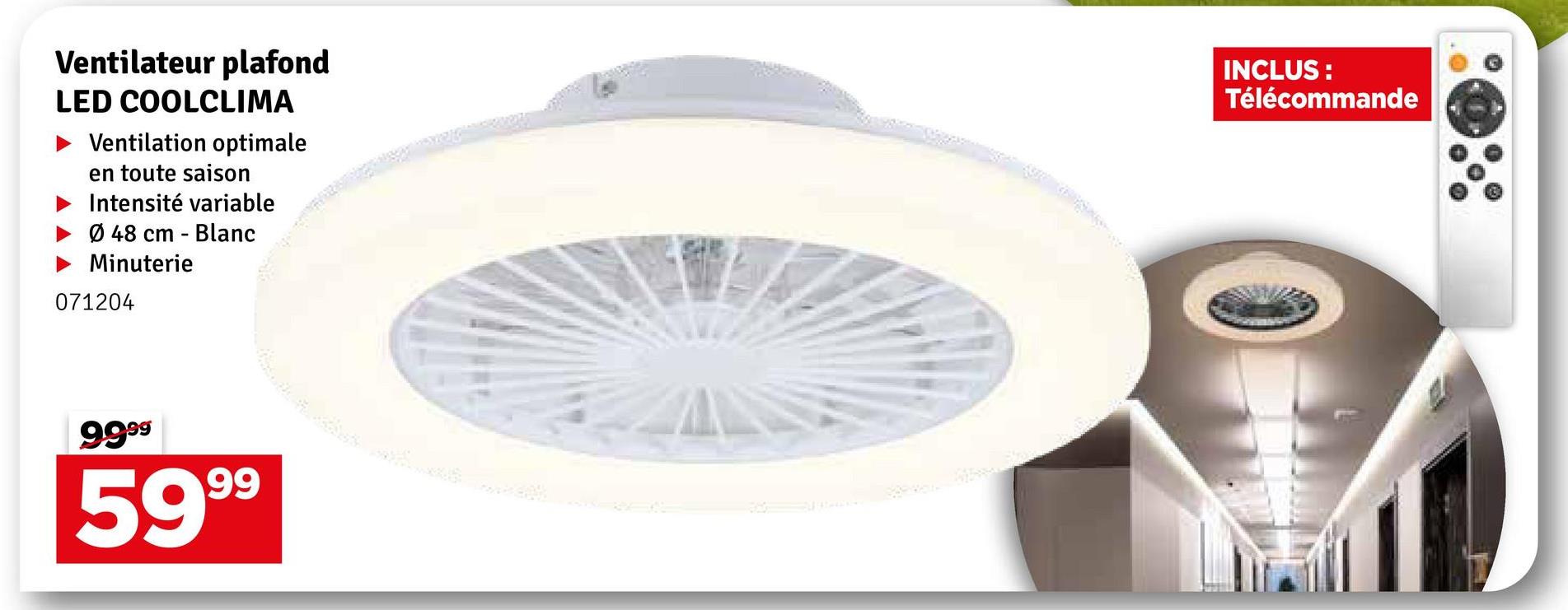 Ventilateur plafond
LED COOLCLIMA
Ventilation optimale
en toute saison
Intensité variable
Ø 48 cm -
Minuterie
071204
Blanc
INCLUS:
Télécommande
9999
5999