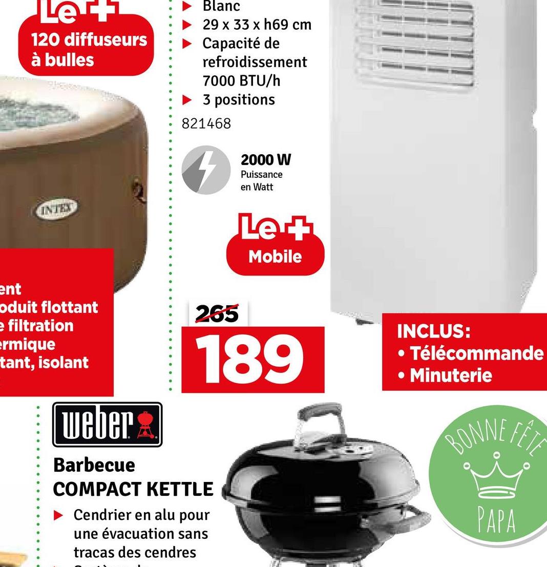Les+
120 diffuseurs
à bulles
INTEX
Blanc
29 x 33 x h69 cm
Capacité de
refroidissement
7000 BTU/h
► 3 positions
821468
2000 W
Puissance
en Watt
Le +
Mobile
ent
oduit flottant
e filtration
ermique
tant, isolant
weber
Barbecue
265
189
COMPACT KETTLE
Cendrier en alu pour
une évacuation sans
tracas des cendres
INCLUS:
• Télécommande
● Minuterie
BONNE
FETE
PAPA