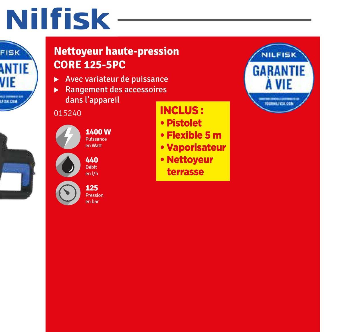 Nilfisk
FISK
ANTIE
VIE
LEEK.COM
Nettoyeur haute-pression
CORE 125-5PC
► Avec variateur de puissance
Rangement des accessoires
dans l'appareil
015240
1400 W
Puissance
en Watt
440
Débit
en l/h
125
Pression
en bar
INCLUS:
• Pistolet
• Flexible 5 m
• Vaporisateur
• Nettoyeur
terrasse
NILFISK
GARANTIE
A VIE