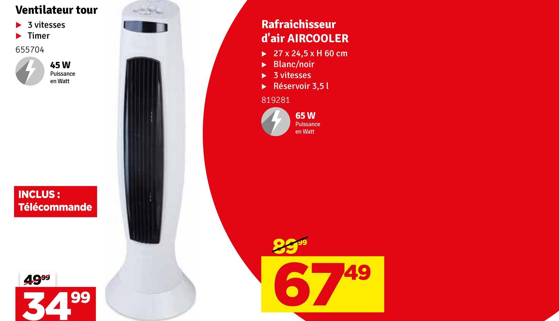 Ventilateur tour
► 3 vitesses
Timer
655704
45 W
Puissance
en Watt
Rafraichisseur
d'air AIRCOOLER
27 x 24,5 x H 60 cm
Blanc/noir
3 vitesses
Réservoir 3,5 l
819281
4
65 W
Puissance
en Watt
INCLUS:
Télécommande
4999
34.99
8999
6749
