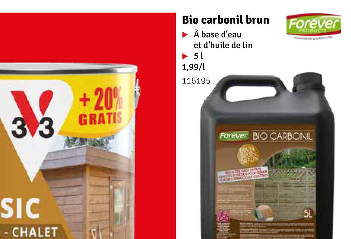 33
SIC
CHALET
+20%
Bio carbonil brun
À base d'eau
et d'huile de lin
► 5 1
1,99/l
116195
Forever
PRODUCTS
www.forpc.com
GRATIS
Forever BIO CARBONIL
5L