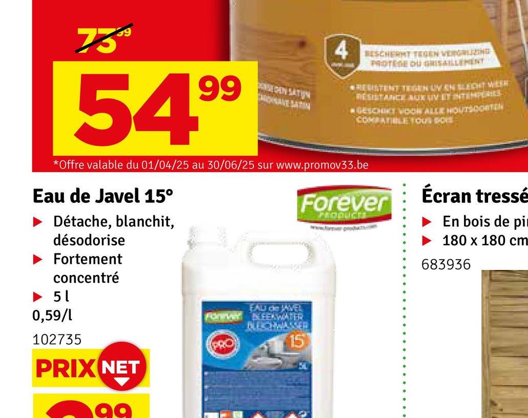 7359
54.99
4
BESCHERMT TEGEN VERGRIZING
PROTESE DU GRISAILLEMENT
RESISTENT TEGEN UV EN SLECHT WEER
RESISTANCE AUX UV ET INTEMPERIE
GESCHIKT VOOR ALLE HOUTSOORTEN
COMPATIBLE YOU
*Offre valable du 01/04/25 au 30/06/25 sur www.promov33.be
Eau de Javel 15°
Détache, blanchit,
désodorise
Fortement
concentré
Forever
PRODUCTS
www.p
Écran tressé
En bois de pi
180 x 180 cm
683936
► 5 1
0,59/1
102735
PRIX NET
99
EAU de JAVEL
Forever BLEENWATER
BLECHWASSER
PRO
15