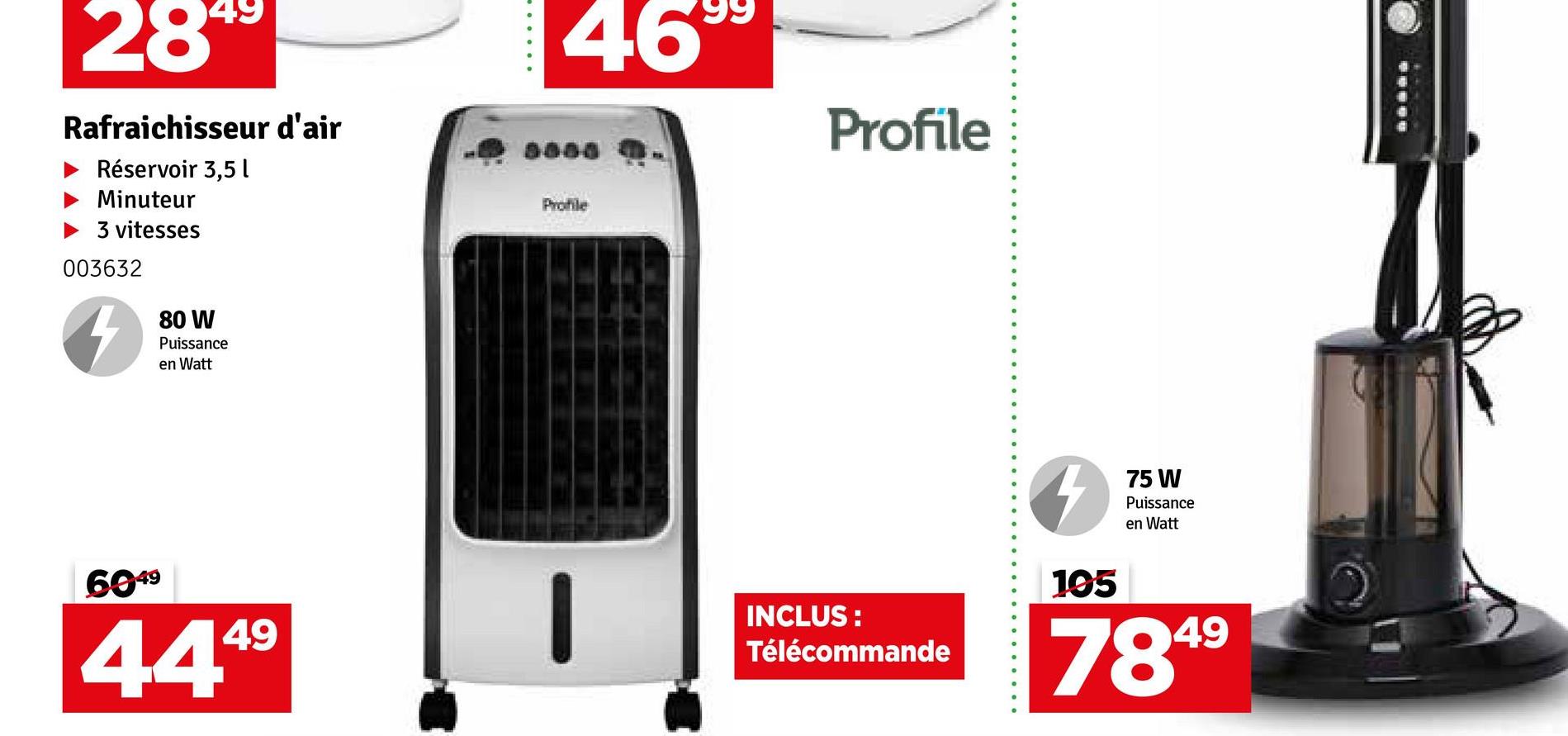 2899
Rafraichisseur d'air
Réservoir 3,5l
Minuteur
3 vitesses
003632
80 W
Puissance
en Watt
6049
49
444⁹
46
Profile
Profile
INCLUS:
Télécommande
4
105
75 W
Puissance
en Watt
7849