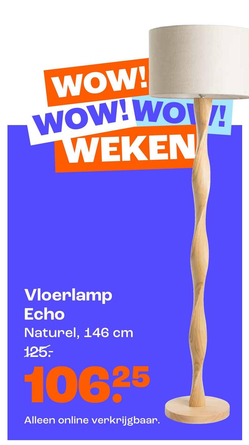 WOW!
WOW!WO!
WEKEN
Vloerlamp
Echo
Naturel, 146 cm
125.
10625
Alleen online verkrijgbaar.