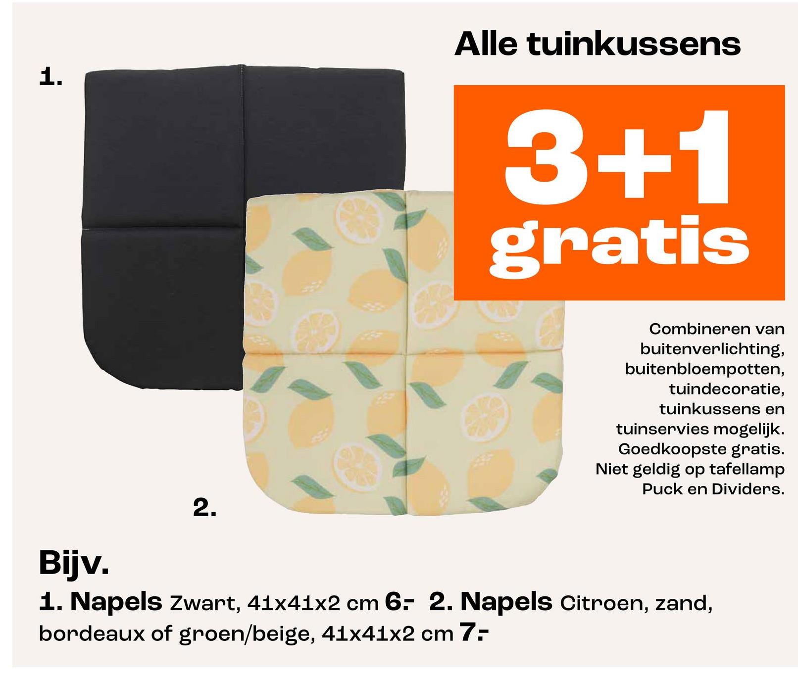 1.
Alle tuinkussens
3+1
gratis
2.
Combineren van
buitenverlichting,
buitenbloempotten,
tuindecoratie,
tuinkussens en
tuinservies mogelijk.
Goedkoopste gratis.
Niet geldig op tafellamp
Puck en Dividers.
Bijv.
1. Napels Zwart, 41x41x2 cm 6- 2. Napels Citroen, zand,
bordeaux of groen/beige, 41x41x2 cm 7-