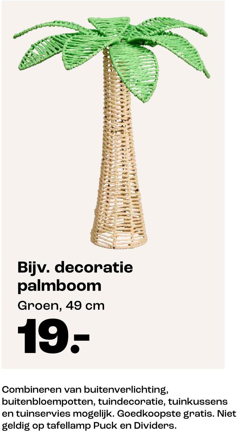 Bijv. decoratie
palmboom
Groen, 49 cm
19.-
Combineren van buitenverlichting,
buitenbloempotten, tuindecoratie, tuinkussens
en tuinservies mogelijk. Goedkoopste gratis. Niet
geldig op tafellamp Puck en Dividers.