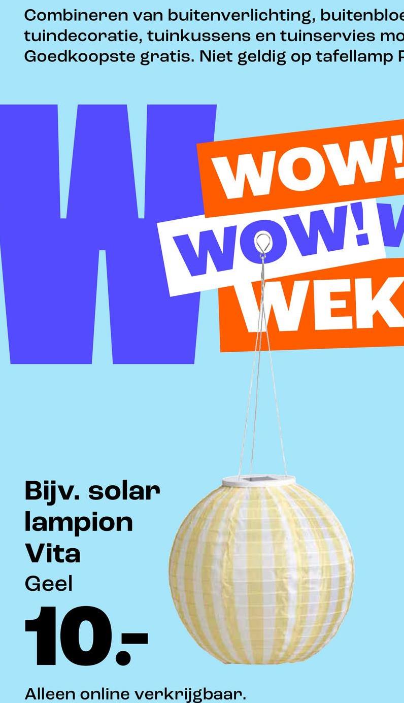 Combineren van buitenverlichting, buitenbloe
tuindecoratie, tuinkussens en tuinservies mo
Goedkoopste gratis. Niet geldig op tafellamp P
WOW!
WOW!
WEK
Bijv. solar
lampion
Vita
Geel
10.-
Alleen online verkrijgbaar.