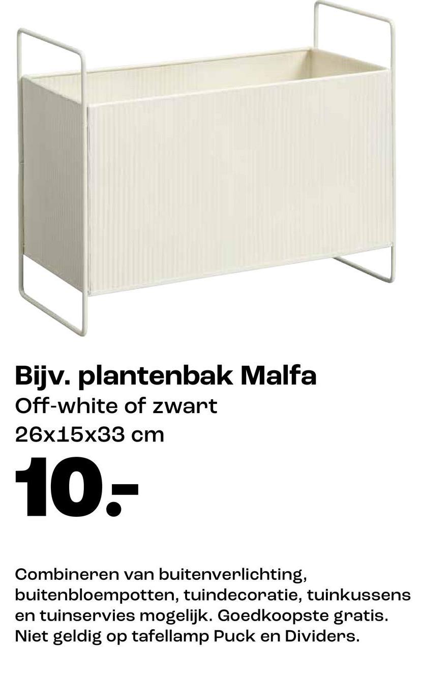Bijv. plantenbak Malfa
Off-white of zwart
26x15x33 cm
10.-
Combineren van buitenverlichting,
buitenbloempotten, tuindecoratie, tuinkussens
en tuinservies mogelijk. Goedkoopste gratis.
Niet geldig op tafellamp Puck en Dividers.