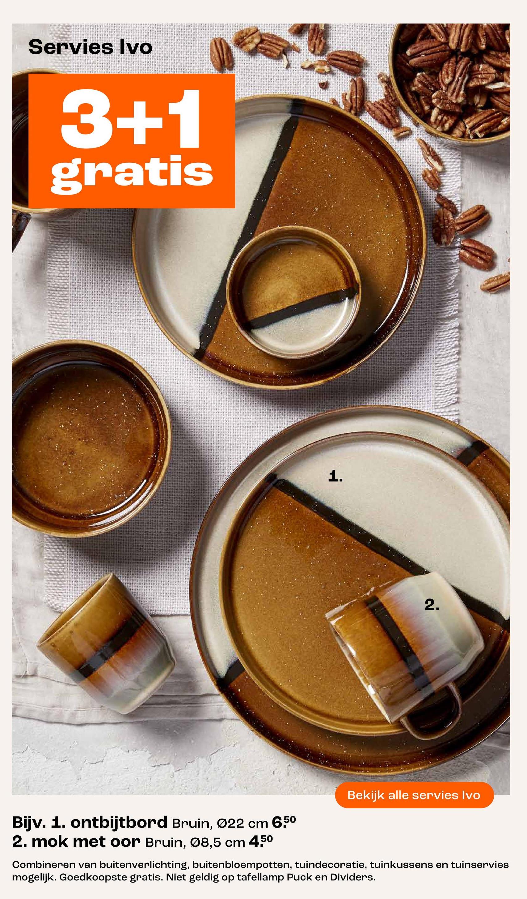 Servies Ivo
3+1
gratis
1.
2.
Bekijk alle servies Ivo
Bijv. 1. ontbijtbord Bruin, Ø22 cm 6.50
2. mok met oor Bruin, 08,5 cm 450
Combineren van buitenverlichting, buitenbloempotten, tuindecoratie, tuinkussens en tuinservies
mogelijk. Goedkoopste gratis. Niet geldig op tafellamp Puck en Dividers.