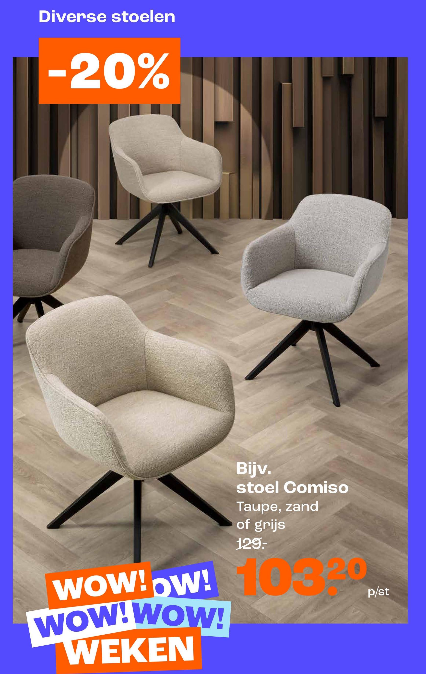 Diverse stoelen
-20%
Bijv.
stoel Comiso
Taupe, zand
of grijs
129.-
103
WOW!OW!
OW! 16
WOW! WOW!
WEKEN
p/st