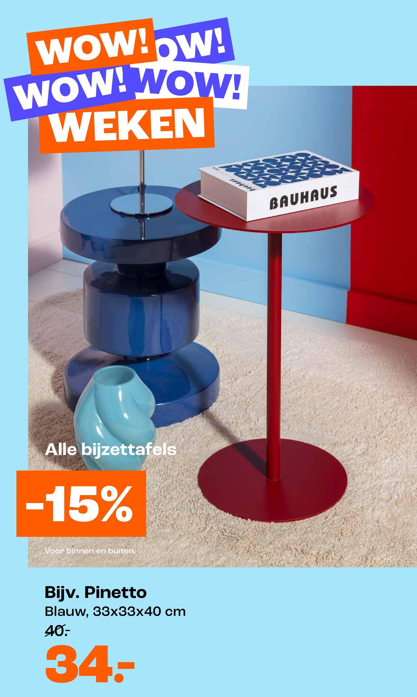 WOW!OW!
WOW! WOW!
WEKEN
Alle bijzettafels
-15%
Voor binnen en buiten.
Bijv. Pinetto
Blauw, 33x33x40 cm
40.
34-
BAUHAUS