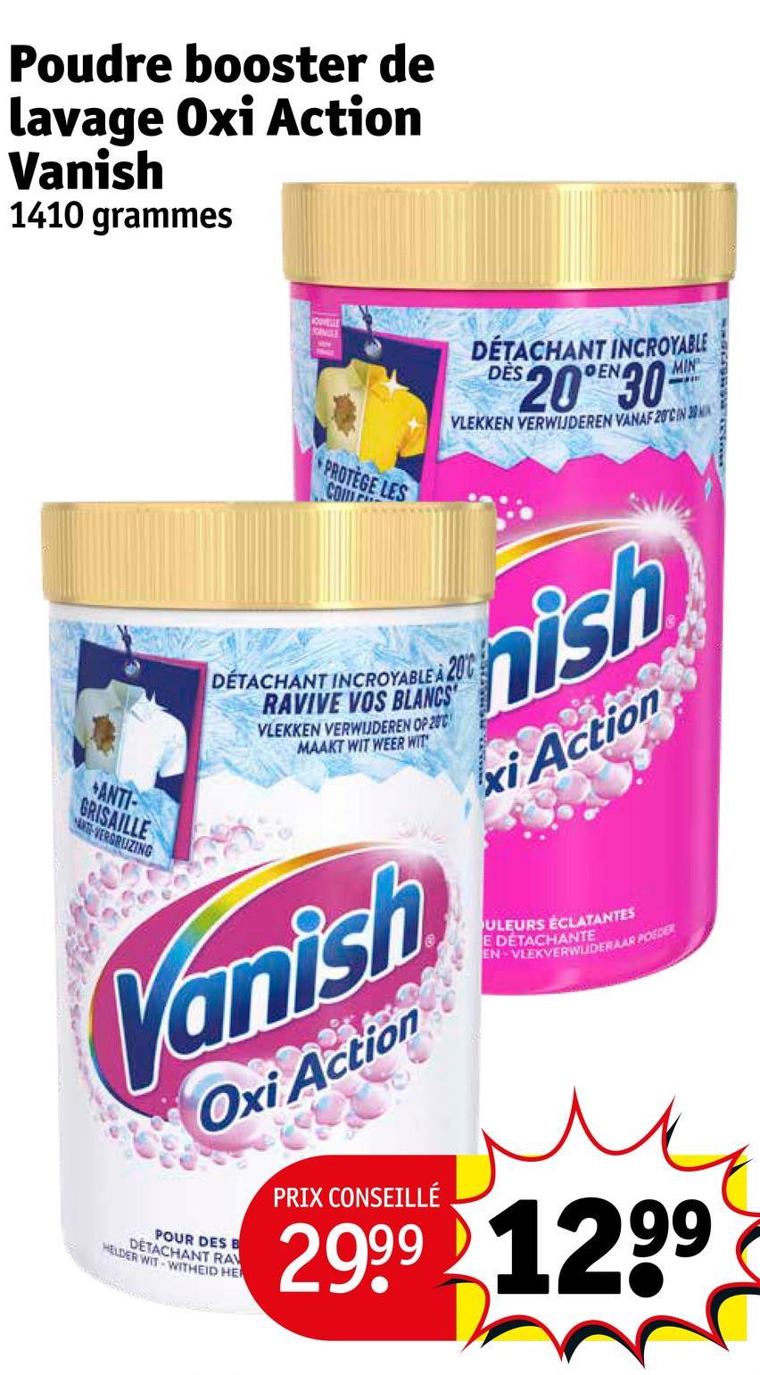 Poudre booster de
lavage Oxi Action
Vanish
1410 grammes
ANTI-
GRISAILLE
A-VERSRUZING
NOUVELLE
MILE
EN
PROTEGE LES
COM
DÉTACHANT INCROYABLE
DES
20°30
MIN
VLEKKEN VERWIJDEREN VANAF 20CIN 3
DÉTACHANT INCROYABLE A 200
RAVIVE VOS BLANCS
VLEKKEN VERWIJDEREN OP 200
MAAKT WIT WEER WIT
nish
xi Action
Vanish
Oxi Action
POUR DES B
HELDER WIT WITHEID HE
DETACHANT RA
PRIX CONSEILLÉ
ULEURS ÉCLATANTES
E DÉTACHANTE
EN VLEKVERWUDERAAR POEDER
2999 1299