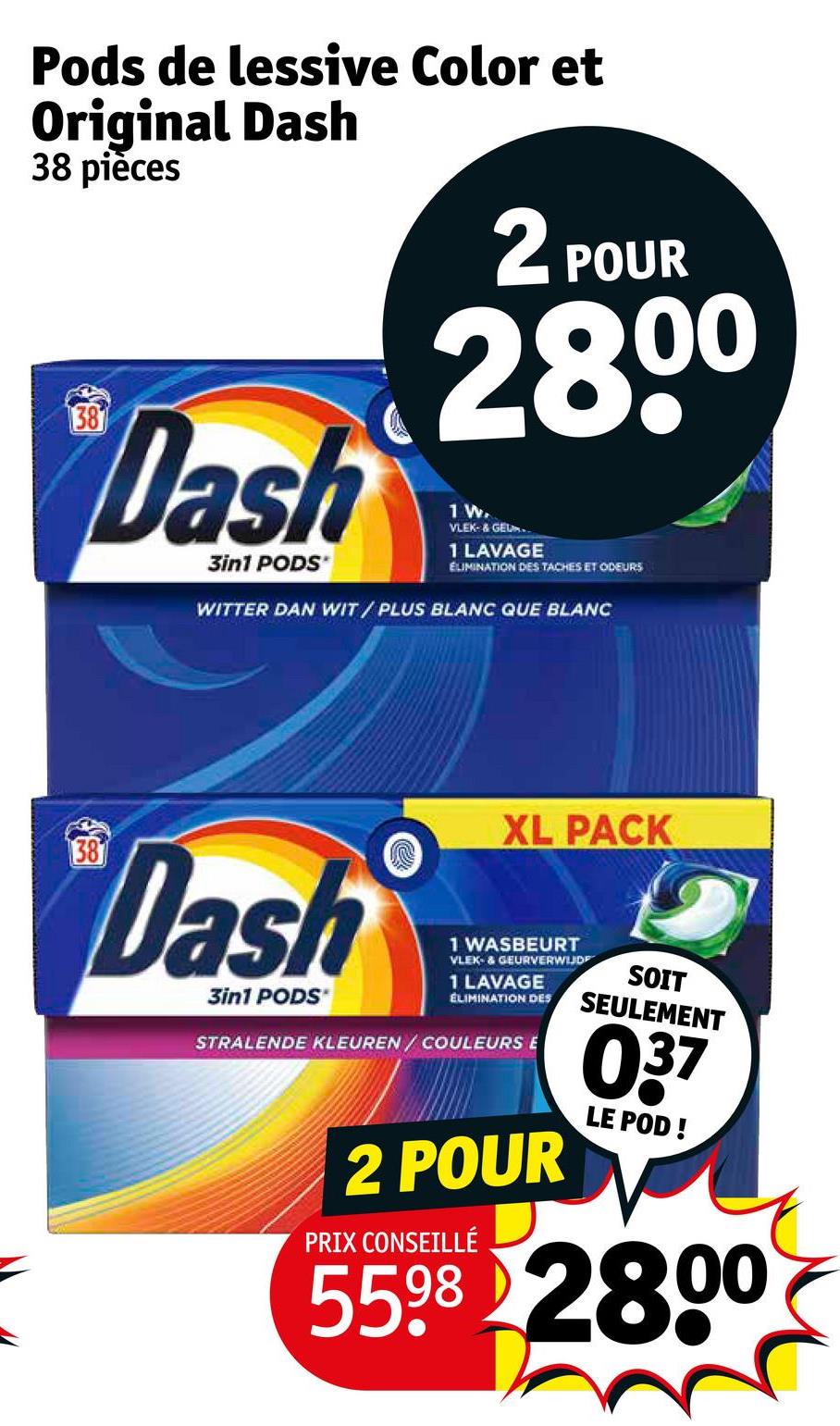 Pods de lessive Color et
Original Dash
38 pièces
38
Dash
3in1 PODS*
2 POUR
2800
1 W.
VLEK- & GEU..
1 LAVAGE
ELIMINATION DES TACHES ET ODEURS
WITTER DAN WIT/PLUS BLANC QUE BLANC
XL PACK
38
Dash
3in1 PODS'
1 WASBEURT
VLEK- & GEURVERWIJDE
1 LAVAGE
ELIMINATION DES
STRALENDE KLEUREN / COULEURS E
2 POUR
PRIX CONSEILLÉ
SOIT
SEULEMENT
037
LE POD!
5598 2800