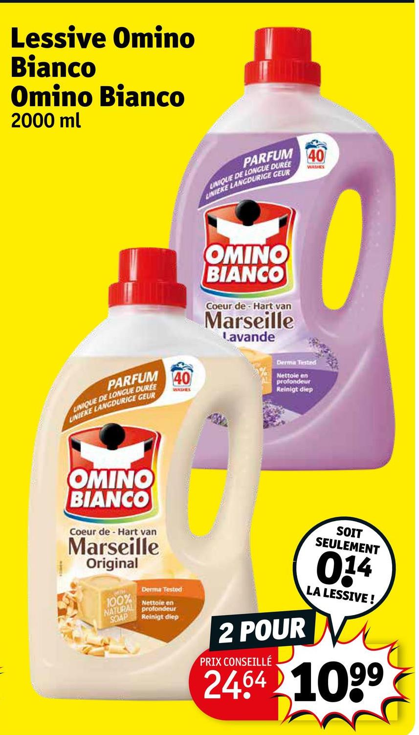 Lessive Omino
Bianco
Omino Bianco
2000 ml
PARFUM
UNIQUE DE LONGUE DUREE
UNIEKE LANGDURIGE GEUR
40
WASHES
OMINO
BIANCO
Coeur de Hart van
Marseille
Lavande
PARFUM
LINIQUE DE LONGUE DUREE
UNIEKE LANGDURIGE GEUR
40
WADEL
Derma Tested
Nettoie en
profondeur
Reinigt diep
OMINO
BIANCO
Coeur de Hart van
Marseille
Original
100%
NATURAL
SOAP
Derma Testod
Nettoie en
profondeur
Reinigt diep
2 POUR
PRIX CONSEILLÉ
SOIT
SEULEMENT
014
LA LESSIVE!
2464 1099