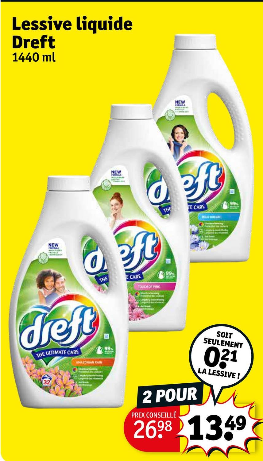 Lessive liquide
Dreft
1440 ml
NEW
HERMLA
NEW
NEW
deft
deft
dreft
THE ULTIMATE CARE
AMAZONIAN KAIN
THE
B
99
E CARE
TOUCH OF PINK
THE TE CARE
99
LUCOREAM
Ar
99
2 POUR
PRIX CONSEILLÉ
SOIT
SEULEMENT
031
LA LESSIVE!
2698 1349