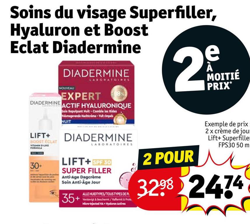 Soins du visage Superfiller,
Hyaluron et Boost
Eclat Diadermine
DIADERMINE
DIADERMINE
NOUVEAU
LABORATOINE
EXPERT
DERMINE ACTIF HYALURONIQUE
Soin Repulpant Huit-Comble les Rides
Volumegevende Nachtcrime-Vult rimpels
NUIT
e
29
MOITIÉ
PRIX*
LIFT+
BOOST ÉCLAT
30+
DIADERMINE
LABORATOIRES
LIFT+ SPF 30
SUPER FILLER
Anti-Age Dagcrème
Soin Anti-Age Jour
ALLE HUIDTYPES/TOUS TYPES DE PL
35+ be
Micro-Injected HA + Hyaluron Actives
2 POUR
Exemple de prix
2 x crème de jour
Lift+ Superfiller
FPS30 50 m
3298 2474