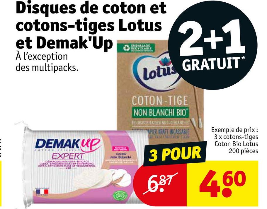 Disques de coton et
cotons-tiges Lotus
et Demak'Up
À l'exception
des multipacks.
DEMAKUP
EXPERT
DEMAGUAGE CURA ENFICACE
MERAN INTE MAKE UPENDORONG
ULTRA SERICIENTE MUSE UP VERWEIG
Now blanchi
EMBALLAGE
RECYCLA
2+1
Lotus GRATUIT*
COTON-TIGE
NON BLANCHI BIO
BHOGISCH KATOEN NIET-GERIANCHED
APIER KRAFT INCASSABLE
3 POUR
Exemple de prix:
3 x cotons-tiges
Coton Bio Lotus
200 pièces
687 460