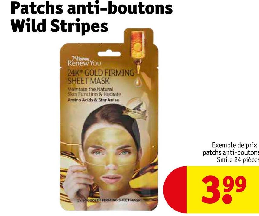 Patchs anti-boutons
Wild Stripes
7 Heaven
Renew You
24K GOLD FIRMING
SHEET MASK
Maintain the Natural
Skin Function & Hydrate
Amino Acids & Star Anise
12KGOLD FIRMING SHEET MASK
Exemple de prix
patchs anti-boutons
Smile 24 pièces
399