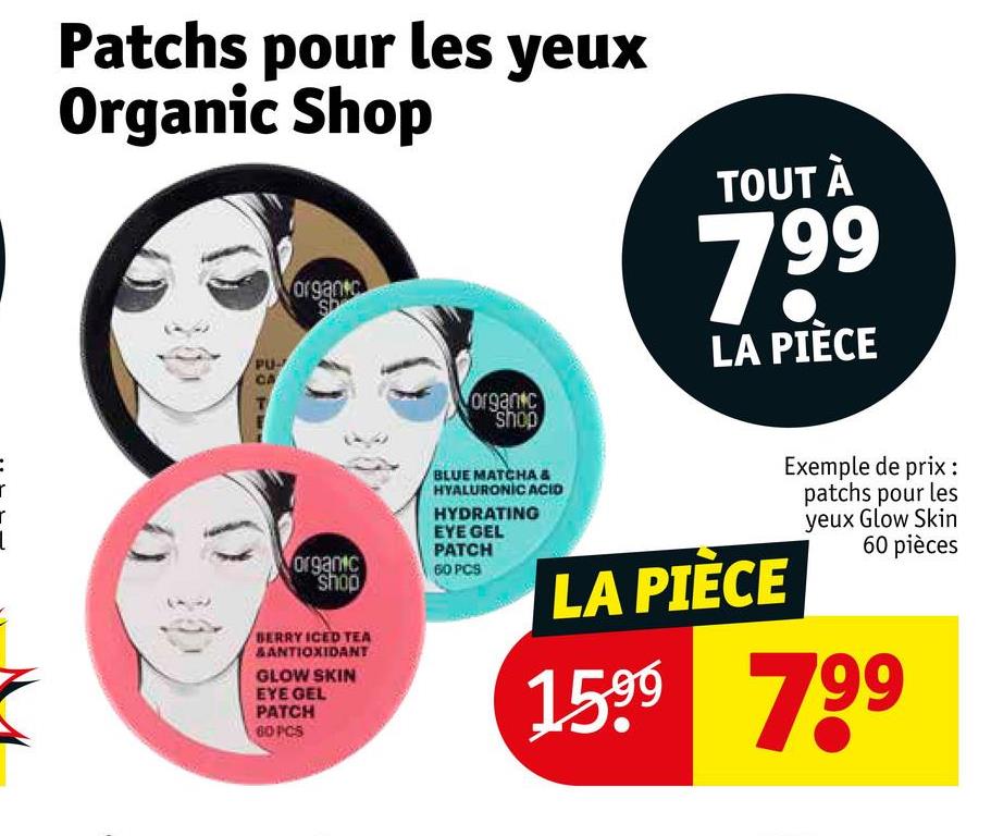 r
r
Patchs pour les yeux
Organic Shop
PU-
organ
organic
shop
TOUT À
799
LA PIÈCE
BLUE MATCHA &
HYALURONIC ACID
HYDRATING
EYE GEL
PATCH
organic
shop
60 PCS
BERRY ICED TEA
SANTIOXIDANT
GLOW SKIN
EYE GEL
PATCH
60 PCS
LA PIÈCE
Exemple de prix :
patchs pour les
yeux Glow Skin
60 pièces
1599 799